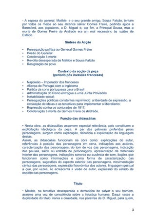 - A esposa do general, Matilde, e o seu grande amigo, Sousa Falcão, tentam
por todos os meios ao seu alcance salvar Gomes Freire, pedindo ajuda a
Beresford, aos populares, a D. Miguel e, por fim, a Principal Sousa, mas a
morte de Gomes Freire de Andrade era um mal necessário às razões de
Estado.
Síntese da Acção
• Perseguição política ao General Gomes Freire
• Prisão do General
• Condenação à morte
• Revolta desesperada de Matilde e Sousa Falcão
• Resignação do povo
Contexto da acção da peça
(período pós invasões francesas)
• Napoleão – Imperador dos franceses
• Aliança de Portugal com a Inglaterra
• Partida da corte portuguesa para o Brasil
• Administração do Reino entregue a uma Junta Provisória
• Instabilidade social;
• Perseguições políticas constantes reprimindo: a liberdade de expressão, a
circulação de ideias e as tentativas para implementar o liberalismo;
• Repressão contra os conjurados de 1817;
• Condenação à morte de Gomes Freire de Andrade.
Função das didascálias
• Nesta obra, as didascálias assumem especial relevância, pois constituem a
explicitação ideológica da peça. A par das palavras proferidas pelas
personagens, surgem como explicação, denúncia e explicitação da linguagem
destas.
Assim, as didascálias funcionam na obra como: explicações do autor,
referências à posição das personagens em cena, indicações aos actores,
caracterização das personagens, do tom de voz das personagens, indicação
das pausas, saída ou entrada de personagens, apresentação da dimensão
interior das personagens, indicações sonoras ou ausência de som, ilações que
funcionam como informações e como forma de caracterização das
personagens, sugestões do aspecto exterior das personagens, movimentação
cénica das personagens, expressão fisionómica dos actores, linguagem gestual
a que, por vezes, se acrescenta a visão do autor, expressão do estado de
espírito das personagens.
Título
• Matilde, na tentativa desesperada e derradeira de salvar o seu homem,
assume uma voz de consciência sobre a injustiça humana. Daqui nasce a
duplicidade do título: ironia e crueldade, nas palavras de D. Miguel, para quem,
3
 