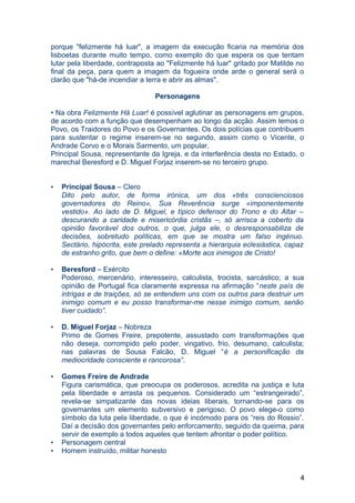 porque "felizmente há luar", a imagem da execução ficaria na memória dos
lisboetas durante muito tempo, como exemplo do que espera os que tentam
lutar pela liberdade, contraposta ao "Felizmente há luar" gritado por Matilde no
final da peça, para quem a imagem da fogueira onde arde o general será o
clarão que "há-de incendiar a terra e abrir as almas".
Personagens
• Na obra Felizmente Há Luar! é possível aglutinar as personagens em grupos,
de acordo com a função que desempenham ao longo da acção. Assim temos o
Povo, os Traidores do Povo e os Governantes. Os dois polícias que contribuem
para sustentar o regime inserem-se no segundo, assim como o Vicente, o
Andrade Corvo e o Morais Sarmento, um popular.
Principal Sousa, representante da Igreja, e da interferência desta no Estado, o
marechal Beresford e D. Miguel Forjaz inserem-se no terceiro grupo.
• Principal Sousa – Clero
Dito pelo autor, de forma irónica, um dos «três conscienciosos
governadores do Reino», Sua Reverência surge «imponentemente
vestido». Ao lado de D. Miguel, e típico defensor do Trono e do Altar –
descurando a caridade e misericórdia cristãs –, só arrisca a coberto da
opinião favorável dos outros, o que, julga ele, o desresponsabiliza de
decisões, sobretudo políticas, em que se mostra um falso ingénuo.
Sectário, hipócrita, este prelado representa a hierarquia eclesiástica, capaz
de estranho grito, que bem o define: «Morte aos inimigos de Cristo!
• Beresford – Exército
Poderoso, mercenário, interesseiro, calculista, trocista, sarcástico; a sua
opinião de Portugal fica claramente expressa na afirmação “neste país de
intrigas e de traições, só se entendem uns com os outros para destruir um
inimigo comum e eu posso transformar-me nesse inimigo comum, senão
tiver cuidado”.
• D. Miguel Forjaz – Nobreza
Primo de Gomes Freire, prepotente, assustado com transformações que
não deseja, corrompido pelo poder, vingativo, frio, desumano, calculista;
nas palavras de Sousa Falcão, D. Miguel “é a personificação da
mediocridade consciente e rancorosa”.
• Gomes Freire de Andrade
Figura carismática, que preocupa os poderosos, acredita na justiça e luta
pela liberdade e arrasta os pequenos. Considerado um “estrangeirado”,
revela-se simpatizante das novas ideias liberais, tornando-se para os
governantes um elemento subversivo e perigoso. O povo elege-o como
símbolo da luta pela liberdade, o que é incómodo para os “reis do Rossio”.
Daí a decisão dos governantes pelo enforcamento, seguido da queima, para
servir de exemplo a todos aqueles que tentem afrontar o poder político.
• Personagem central
• Homem instruído, militar honesto
4
 