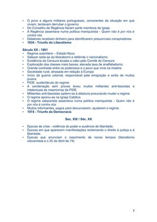 • O povo e alguns militares portugueses, conscientes da situação em que
viviam, tentavam derrubar o governo
• Do Conselho de Regência faziam parte membros da Igreja
• A Regência assentava numa política maniqueísta - Quem não é por nós é
contra nós
• Delatores recebiam dinheiro para identificarem presumíveis conspiradores
• 1834 - Triunfo do Liberalismo
Século XX - 1961
• Regime autoritário – Estado Novo
• Salazar opõe-se ao liberalismo e defende o nacionalismo
• Existência da Censura levada a cabo pelo Comité de Censura
• Exploração das classes mais baixas; elevada taxa de analfabetismo
• Grande contraste entre os poderosos e o povo que vivia na miséria
• Sociedade rural, atrasada em relação à Europa
• Início da guerra colonial, responsável pela emigração e exílio de muitos
jovens
• PIDE: sustentáculo do regime
• A condenação sem provas levou muitos militantes anti-fascistas e
intelectuais às masmorras da PIDE
• Militantes anti-fascistas opõem-se à ditadura procurando mudar o regime
• O regime apoiou-se na Igreja Católica
• O regime salazarista assentava numa política maniqueísta - Quem não é
por nós é contra nós
• Muitos informantes, pagos para denunciarem, ajudaram o regime
• 1974 - Triunfo da Democracia
Sec. XIX / Séc. XX
• Épocas de crise - violência do poder e ausência de liberdade.
• Épocas em que aparecem manifestações reclamando o direito à justiça e à
liberdade.
• Épocas que anunciam o nascimento de novos tempos (liberalismo
oitocentista e o 25 de Abril de 74)
7
 