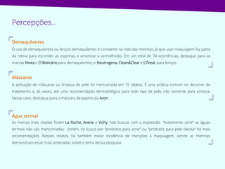 Demaquilantes
O uso de demaquilantes ou lenços demaquilantes é constante na vida das meninas, já que usar maquiagem faz parte
da rotina para esconder as espinhas e amenizar a vermelhidão. Em um total de 34 ocorrências, destaque para as
marcas Nivea e O Boticário para demaquilantes; e Neutrogena, Clean&Clear e L’Óreal, para lenços.
Máscaras
A aplicação de máscaras ou limpeza de pele foi mencionada em 15 relatos. É uma prática comum no decorrer do
tratamento e, às vezes, até uma recomendação dermatológica para todo tipo de pele, não somente para acneica.
Nesse caso, destaque para a máscara de pepino da Avon.
Água termal
As marcas mais citadas foram La Roche, Avene e Vichy. Nas buscas com a expressão “tratamento acne” as águas
termais não são mencionadas; porém, na busca por “produtos para acne” ou "produtos para pele oleosa“ há mais
recomendações. Nesses relatos, há também maior incidência de menções à maquiagem, aonde as meninas
demonstram estar mais antenadas sobre o tema dessa pesquisa.
 