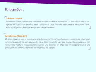 Isotrotineína (Roacutan)
20 vídeos citaram o uso da isotrotineína, popularmente conhecida como Roacutan. A maioria dos casos foram
meninos, na adolescência, que costumam ter o grau de acne mais alto e, por isso, precisam de um tratamento com
medicamento mais forte. No caso das meninas, existe uma resistência em utilizar esse remédio por precisar de uma
precaução maior, como não engravidar por um período, por exemplo.
Cuidados caseiros
Tratamentos caseiros, considerados nesta pesquisa como substâncias naturais que são aplicadas na pele ou até
ingeridas em busca de um benefício, foram citados em 20 casos. Entre eles estão: pasta de aveia, canela e mel;
açúcar cristal; gengibre; levedo de cerveja; zinco; talco; entre outros.
 