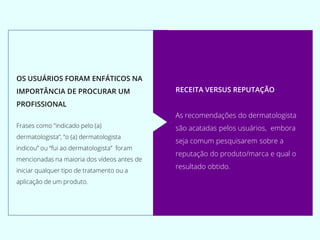OS USUÁRIOS FORAM ENFÁTICOS NA
IMPORTÂNCIA DE PROCURAR UM
PROFISSIONAL
Frases como "indicado pelo (a)
dermatologista“, “o (a) dermatologista
indicou” ou “fui ao dermatologista” foram
mencionadas na maioria dos vídeos antes de
iniciar qualquer tipo de tratamento ou a
aplicação de um produto.
RECEITA VERSUS REPUTAÇÃO
As recomendações do dermatologista
são acatadas pelos usuários, embora
seja comum pesquisarem sobre a
reputação do produto/marca e qual o
resultado obtido.
 