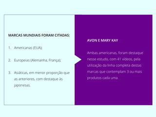 MARCAS MUNDIAIS FORAM CITADAS:
1. Americanas (EUA);
2. Europeias (Alemanha, França);
3. Asiáticas, em menor proporção que
as anteriores, com destaque às
japonesas.
AVON E MARY KAY
Ambas americanas, foram destaque
nesse estudo, com 41 vídeos, pela
utilização da linha completa destas
marcas que contemplam 3 ou mais
produtos cada uma.
 