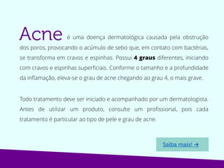 é uma doença dermatológica causada pela obstrução
dos poros, provocando o acúmulo de sebo que, em contato com bactérias,
se transforma em cravos e espinhas. Possui 4 graus diferentes, iniciando
com cravos e espinhas superficiais. Conforme o tamanho e a profundidade
da inflamação, eleva-se o grau de acne chegando ao grau 4, o mais grave.
Todo tratamento deve ser iniciado e acompanhado por um dermatologista.
Antes de utilizar um produto, consulte um profissional, pois cada
tratamento é particular ao tipo de pele e grau de acne.
→
 