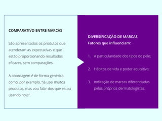 COMPARATIVO ENTRE MARCAS
São apresentados os produtos que
atenderam as expectativas e que
estão proporcionando resultados
eficazes, sem comparações.
A abordagem é de forma genérica
como, por exemplo, “já usei muitos
produtos, mas vou falar dos que estou
usando hoje”.
DIVERSIFICAÇÃO DE MARCAS
Fatores que influenciam:
1. A particularidade dos tipos de pele;
2. Hábitos de vida e poder aquisitivo;
3. Indicação de marcas diferenciadas
pelos próprios dermatologistas.
 
