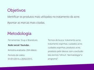 Identificar os produtos mais utilizados no tratamento da acne.
Apontar as marcas mais citadas.
Ferramentas: Scup e Brandcare.
Rede social: Youtube.
Amostra analisada: 204 vídeos.
Período de coleta:
01/01/2014 a 28/02/2015.
Termos de busca: tratamento acne;
tratamento espinhas; cuidados acne;
cuidados espinhas; produtos acne; com
a exclusão dos termos "clínica“,
“dermatologista” e programa”.
 
