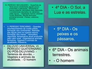 IV. PERÍODO SECUNDÁRIO. - Superfície da
Terra pouco acidentada; águas pouco
profundas e paludosas. Temperatura
menos ardente; atmosfera mais depurada.
Consideráveis depósitos de calcáreos
pelas águas. - Vegetação menos colossal;
novas espécies; plantas lenhosas;
primeiras árvores. -Peixes; cetáceos;
animais
• V. PERÍODO TERCIÁRIO. - Grandes
intumescimentos da crosta sólida;
formação dos continentes. Retirada
das águas para os lugares baixos;
formação dos mares. - Atmosfera
depurada; temperatura atual produzida
pelo calor solar. -Gigantescos animais
terrestres. Vegetais e animais da
atualidade. Pássaros.
• DILÚVIO UNIVERSAL VI.
PERÍODO QUATERNÁRIO
OU PÓS-DILUVIANO. -
Terrenos de aluvião. -
Vegetais e animais da
atualidade. - O homem
• 4º DIA - O Sol, a
Lua e as estrelas.
• 5º DIA - Os
peixes e os
pássaros.
• 6º DIA - Os animais
terrestres.
• - O homem
 