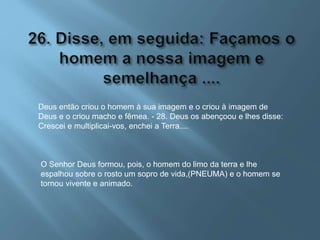 Deus então criou o homem à sua imagem e o criou à imagem de
Deus e o criou macho e fêmea. - 28. Deus os abençoou e lhes disse:
Crescei e multiplicai-vos, enchei a Terra....
O Senhor Deus formou, pois, o homem do limo da terra e lhe
espalhou sobre o rosto um sopro de vida,(PNEUMA) e o homem se
tornou vivente e animado.
 