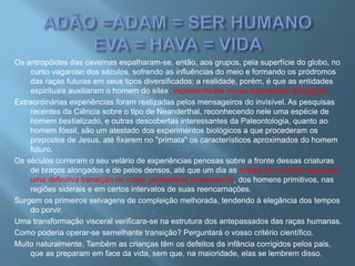 Os antropóides das cavernas espalharam-se, então, aos grupos, pela superfície do globo, no
curso vagaroso dos séculos, sofrendo as influências do meio e formando os pródromos
das raças futuras em seus tipos diversificados; a realidade, porém, é que as entidades
espirituais auxiliaram o homem do sílex, imprimindo-lhe novas expressões biológicas.
Extraordinárias experiências foram realizadas pelos mensageiros do invisível. As pesquisas
recentes da Ciência sobre o tipo de Neanderthal, reconhecendo nele uma espécie de
homem bestializado, e outras descobertas interessantes da Paleontologia, quanto ao
homem fóssil, são um atestado dos experimentos biológicos a que procederam os
prepostos de Jesus, até fixarem no "primata" os característicos aproximados do homem
futuro.
Os séculos correram o seu velário de experiências penosas sobre a fronte dessas criaturas
de braços alongados e de pelos densos, até que um dia as hostes do invisível operaram
uma definitiva transição no corpo perispiritual preexistente, dos homens primitivos, nas
regiões siderais e em certos intervalos de suas reencarnações.
Surgem os primeiros selvagens de compleição melhorada, tendendo à elegância dos tempos
do porvir.
Uma transformação visceral verificara-se na estrutura dos antepassados das raças humanas.
Como poderia operar-se semelhante transição? Perguntará o vosso critério científico.
Muito naturalmente. Também as crianças têm os defeitos da infância corrigidos pelos pais,
que as preparam em face da vida, sem que, na maioridade, elas se lembrem disso.
 