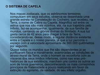 O SISTEMA DE CAPELA
Nos mapas zodiacais, que os astrônomos terrestres
compulsam em seus estudos, observa-se desenhada uma
grande estrela na Constelação do Cocheiro, que recebeu, na
Terra, o nome de Cabra ou Capela. Magnífico sol entre os
astros que nos são mais vizinhos, ela, na sua trajetória pelo
Infinito, faz-se acompanhar, igualmente, da sua família de
mundos, cantando as glórias divinas do Ilimitado. A sua luz
gasta cerca de 42 anos para chegar à face da Terra,
considerando-se, desse modo, a regular distância existente
entre a Capela e o nosso planeta, já que a luz percorre o
espaço com a velocidade aproximada de 300.000 quilômetros
por segundo.
Quase todos os mundos que lhe são dependentes já se
purificaram física e moralmente, examinadas as condições de
atraso moral da Terra, onde o homem se reconforta com as
vísceras dos seus irmãos inferiores, como nas eras pré-
históricas de sua existência, marcham uns contra os outros ao
som de hinos guerreiros, desconhecendo os mais comezinhos
princípios de fraternidade e pouco realizando em favor da
extinção do egoísmo, da vaidade, do seu infeliz orgulho.
 