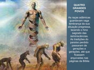 QUATRO
GRANDES
POVOS
As raças adâmicas
guardavam vaga
lembrança da sua
situação pregressa,
tecendo o hino
sagrado das
reminiscências.
As tradições do
paraíso perdido
passaram de
gerações a
gerações, até que
ficassem
arquivadas nas
páginas da Bíblia
 