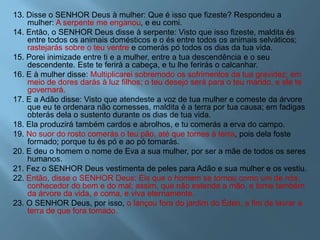 13. Disse o SENHOR Deus à mulher: Que é isso que fizeste? Respondeu a
mulher: A serpente me enganou, e eu comi.
14. Então, o SENHOR Deus disse à serpente: Visto que isso fizeste, maldita és
entre todos os animais domésticos e o és entre todos os animais selváticos;
rastejarás sobre o teu ventre e comerás pó todos os dias da tua vida.
15. Porei inimizade entre ti e a mulher, entre a tua descendência e o seu
descendente. Este te ferirá a cabeça, e tu lhe ferirás o calcanhar.
16. E à mulher disse: Multiplicarei sobremodo os sofrimentos da tua gravidez; em
meio de dores darás à luz filhos; o teu desejo será para o teu marido, e ele te
governará.
17. E a Adão disse: Visto que atendeste a voz de tua mulher e comeste da árvore
que eu te ordenara não comesses, maldita é a terra por tua causa; em fadigas
obterás dela o sustento durante os dias de tua vida.
18. Ela produzirá também cardos e abrolhos, e tu comerás a erva do campo.
19. No suor do rosto comerás o teu pão, até que tornes à terra, pois dela foste
formado; porque tu és pó e ao pó tornarás.
20. E deu o homem o nome de Eva a sua mulher, por ser a mãe de todos os seres
humanos.
21. Fez o SENHOR Deus vestimenta de peles para Adão e sua mulher e os vestiu.
22. Então, disse o SENHOR Deus: Eis que o homem se tornou como um de nós,
conhecedor do bem e do mal; assim, que não estenda a mão, e tome também
da árvore da vida, e coma, e viva eternamente.
23. O SENHOR Deus, por isso, o lançou fora do jardim do Éden, a fim de lavrar a
terra de que fora tomado.
 