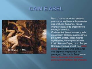 Mas, o nosso raciocínio ansioso
procura os legítimos antepassados
das criaturas humanas, nessa
imensa vastidão do proscênio da
evolução anímica.
Onde está Adão com a sua queda
do paraíso? Debalde nossos olhos
procuram, aflitos, essas figuras
legendárias, com o propósito de
localizá-las no Espaço e no Tempo.
Compreendemos, afinal, que Adão
e Eva constituem uma lembrança
dos Espíritos degredados na
paisagem obscura da Terra, como
Caim e Abel são dois símbolos
para a personalidade das criaturas.
O BEM E O MAL
 