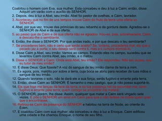 Coabitou o homem com Eva, sua mulher. Esta concebeu e deu à luz a Caim; então, disse:
Adquiri um varão com o auxílio do SENHOR.
2. Depois, deu à luz a Abel, seu irmão. Abel foi pastor de ovelhas, e Caim, lavrador.
3. Aconteceu que no fim de uns tempos trouxe Caim do fruto da terra uma oferta ao
SENHOR.
4. Abel, por sua vez, trouxe das primícias do seu rebanho e da gordura deste. Agradou-se o
SENHOR de Abel e de sua oferta;
5. ao passo que de Caim e de sua oferta não se agradou. Irou-se, pois, sobremaneira, Caim,
e descaiu-lhe o semblante.
6. Então, lhe disse o SENHOR: Por que andas irado, e por que descaiu o teu semblante?
7. Se procederes bem, não é certo que serás aceito? Se, todavia, procederes mal, eis que o
pecado jaz à porta; o seu desejo será contra ti, mas a ti cumpre dominá-lo.
8. Disse Caim a Abel, seu irmão: Vamos ao campo. Estando eles no campo, sucedeu que se
levantou Caim contra Abel, seu irmão, e o matou.
9. Disse o SENHOR a Caim: Onde está Abel, teu irmão? Ele respondeu: Não sei; acaso, sou
eu tutor de meu irmão?
10. E disse Deus: Que fizeste? A voz do sangue de teu irmão clama da terra a mim.
11. És agora, pois, maldito por sobre a terra, cuja boca se abriu para receber de tuas mãos o
sangue de teu irmão.
12. Quando lavrares o solo, não te dará ele a sua força; serás fugitivo e errante pela terra.
13. Então, disse Caim ao SENHOR: É tamanho o meu castigo, que já não posso suportá-lo.
14. Eis que hoje me lanças da face da terra, e da tua presença hei de esconder-me; serei
fugitivo e errante pela terra; quem comigo se encontrar me matará.
15. O SENHOR, porém, lhe disse: Assim, qualquer que matar a Caim será vingado sete
vezes. E pôs o SENHOR um sinal em Caim para que o não ferisse de morte quem quer
que o encontrasse.
16. Retirou-se Caim da presença do SENHOR e habitou na terra de Node, ao oriente do
Éden.
17. E coabitou Caim com sua mulher; ela concebeu e deu à luz a Enoque. Caim edificou
uma cidade e lhe chamou Enoque, o nome de seu filho.
 