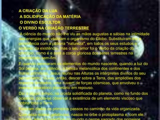 A CRIAÇÃO DA LUA
A SOLIDIFICAÇÃO DA MATÉRIA
O DIVINO ESCULTOR
O VERBO NA CRIAÇÃO TERRESTRE
A ciência do mundo não lhe viu as mãos augustas e sábias na intimidade
das energias que vitalizam o organismo do Globo. Substituíram-lhe a
providência com a palavra "natureza", em todos os seus estudos e
análises da existência, mas o seu amor foi o Verbo da criação do
princípio, como é e será a coroa gloriosa dos seres terrestres na
imortalidade sem-fim.
E quando serenaram os elementos do mundo nascente, quando a luz do
Sol beijava, em silêncio, a beleza melancólica dos continentes e dos
mares primitivos, Jesus reuniu nas Alturas os intérpretes divinos do seu
pensamento. Viu-se, então, descer sobre a Terra, das amplidões dos
espaços ilimitados, uma nuvem de forças cósmicas, que envolveu o
imenso laboratório planetário em repouso.
Daí a algum tempo, na crosta solidificada do planeta, como no fundo dos
oceanos, podia-se observar a existência de um elemento viscoso que
cobria toda a Terra.
Estavam dados os primeiros passos no caminho da vida organizada.
Com essa massa gelatinosa, nascia no orbe o protoplasma e, com ele,
 