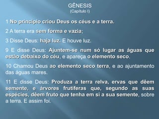 GÊNESIS
(Capítulo I)
1 No princípio criou Deus os céus e a terra.
2 A terra era sem forma e vazia;
3 Disse Deus: haja luz. E houve luz.
9 E disse Deus: Ajuntem-se num só lugar as águas que
estão debaixo do céu, e apareça o elemento seco.
10 Chamou Deus ao elemento seco terra, e ao ajuntamento
das águas mares.
11 E disse Deus: Produza a terra relva, ervas que dêem
semente, e árvores frutíferas que, segundo as suas
espécies, dêem fruto que tenha em si a sua semente, sobre
a terra. E assim foi.
 