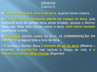 GÊNESIS
(Capítulo II)
4 Eis as origens dos céus e da terra, quando foram criados.
5 não havia ainda nenhuma planta do campo na terra, pois
nenhuma erva do campo tinha ainda brotado; porque o Senhor
Deus não tinha feito chover sobre a terra, nem havia homem
para lavrar a terra.
6 Um vapor, porém, subia da terra, (A CONDENSAÇÃO DA
ENERGIA) e regava toda a face da terra.
7 E formou o Senhor Deus o homem do pó da terra (Matéria –
mineral), e soprou-lhe nas narinas o fôlego da vida; e o
homem tornou-se alma vivente (Espírito).
 