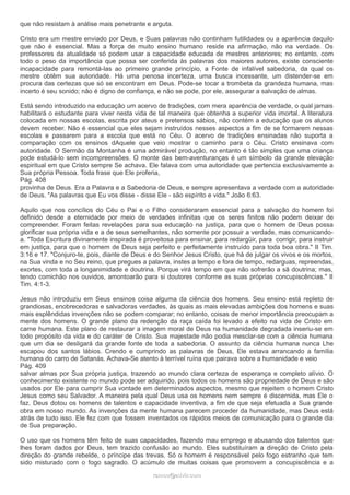 que não resistam à análise mais penetrante e arguta. 
Cristo era um mestre enviado por Deus, e Suas palavras não continham futilidades ou a aparência daquilo 
que não é essencial. Mas a força de muito ensino humano reside na afirmação, não na verdade. Os 
professores da atualidade só podem usar a capacidade educada de mestres anteriores; no entanto, com 
todo o peso da importância que possa ser conferida às palavras dos maiores autores, existe consciente 
incapacidade para remontá-las ao primeiro grande princípio, a Fonte de infalível sabedoria, da qual os 
mestre obtêm sua autoridade. Há uma penosa incerteza, uma busca incessante, um distender-se em 
procura das certezas que só se encontram em Deus. Pode-se tocar a trombeta da grandeza humana, mas 
incerto é seu sonido; não é digno de confiança, e não se pode, por ele, assegurar a salvação de almas. 
Está sendo introduzido na educação um acervo de tradições, com mera aparência de verdade, o qual jamais 
habilitará o estudante para viver nesta vida de tal maneira que obtenha a superior vida imortal. A literatura 
colocada em nossas escolas, escrita por ateus e pretensos sábios, não contém a educação que os alunos 
devem receber. Não é essencial que eles sejam instruídos nesses aspectos a fim de se formarem nessas 
escolas e passarem para a escola que está no Céu. O acervo de tradições ensinadas não suporta a 
comparação com os ensinos dAquele que veio mostrar o caminho para o Céu. Cristo ensinava com 
autoridade. O Sermão da Montanha é uma admirável produção, no entanto é tão simples que uma criança 
pode estudá-lo sem incompreensões. O monte das bem-aventuranças é um símbolo da grande elevação 
espiritual em que Cristo sempre Se achava. Ele falava com uma autoridade que pertencia exclusivamente a 
Sua própria Pessoa. Toda frase que Ele proferia, 
Pág. 408 
provinha de Deus. Era a Palavra e a Sabedoria de Deus, e sempre apresentava a verdade com a autoridade 
de Deus. "As palavras que Eu vos disse - disse Ele - são espírito e vida." João 6:63. 
Aquilo que nos concílios do Céu o Pai e o Filho consideraram essencial para a salvação do homem foi 
definido desde a eternidade por meio de verdades infinitas que os seres finitos não podem deixar de 
compreender. Foram feitas revelações para sua educação na justiça, para que o homem de Deus possa 
glorificar sua própria vida e a de seus semelhantes, não somente por possuir a verdade, mas comunicando-a. 
"Toda Escritura divinamente inspirada é proveitosa para ensinar, para redargüir, para corrigir, para instruir 
em justiça, para que o homem de Deus seja perfeito e perfeitamente instruído para toda boa obra." II Tim. 
3:16 e 17. "Conjuro-te, pois, diante de Deus e do Senhor Jesus Cristo, que há de julgar os vivos e os mortos, 
na Sua vinda e no Seu reino, que pregues a palavra, instes a tempo e fora de tempo, redarguas, repreendas, 
exortes, com toda a longanimidade e doutrina. Porque virá tempo em que não sofrerão a sã doutrina; mas, 
tendo comichão nos ouvidos, amontoarão para si doutores conforme as suas próprias concupiscências." II 
Tim. 4:1-3. 
Jesus não introduziu em Seus ensinos coisa alguma da ciência dos homens. Seu ensino está repleto de 
grandiosas, enobrecedoras e salvadoras verdades, às quais as mais elevadas ambições dos homens e suas 
mais esplêndidas invenções não se podem comparar; no entanto, coisas de menor importância preocupam a 
mente dos homens. O grande plano da redenção da raça caída foi levado a efeito na vida de Cristo em 
carne humana. Este plano de restaurar a imagem moral de Deus na humanidade degradada inseriu-se em 
todo propósito da vida e do caráter de Cristo. Sua majestade não podia mesclar-se com a ciência humana 
que um dia se desligará da grande fonte de toda a sabedoria. O assunto da ciência humana nunca Lhe 
escapou dos santos lábios. Crendo e cumprindo as palavras de Deus, Ele estava arrancando a família 
humana do carro de Satanás. Achava-Se atento à terrível ruína que pairava sobre a humanidade e veio 
Pág. 409 
salvar almas por Sua própria justiça, trazendo ao mundo clara certeza de esperança e completo alívio. O 
conhecimento existente no mundo pode ser adquirido, pois todos os homens são propriedade de Deus e são 
usados por Ele para cumprir Sua vontade em determinados aspectos, mesmo que rejeitem o homem Cristo 
Jesus como seu Salvador. A maneira pela qual Deus usa os homens nem sempre é discernida, mas Ele o 
faz. Deus dotou os homens de talentos e capacidade inventiva, a fim de que seja efetuada a Sua grande 
obra em nosso mundo. As invenções da mente humana parecem proceder da humanidade, mas Deus está 
atrás de tudo isso. Ele fez com que fossem inventados os rápidos meios de comunicação para o grande dia 
de Sua preparação. 
O uso que os homens têm feito de suas capacidades, fazendo mau emprego e abusando dos talentos que 
lhes foram dados por Deus, tem trazido confusão ao mundo. Eles substituíram a direção de Cristo pela 
direção do grande rebelde, o príncipe das trevas. Só o homem é responsável pelo fogo estranho que tem 
sido misturado com o fogo sagrado. O acúmulo de muitas coisas que promovem a concupiscência e a 
rraammooss@@aaddvviirr..ccoomm 
 