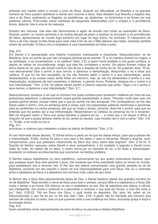 ambição tem trazido sobre o mundo o juízo de Deus. Quando em dificuldade, os filósofos e os grandes 
homens da Terra querem satisfazer a mente sem recorrer a Deus. Eles debatem sua filosofia a respeito dos 
céus e da Terra, explicando os flagelos, as pestilências, as epidemias, os terremotos e as fomes por sua 
pretensa ciência. Procurarão solver centenas de perguntas relacionadas com a criação e a providência 
divina, dizendo: Isto é uma lei da natureza. 
Existem leis naturais, mas elas são harmoniosas e agem de acordo com todas as operações de Deus. 
Quando, porém, os muitos senhores e os muitos deuses se põem a explicar os princípios e as providências 
de Deus, apresentando ao mundo fogo estranho em lugar do fogo divino, há confusão. O mecanismo da 
Terra e do Céu requer muitas faces para cada roda a fim de ver a Mão debaixo das rodas, extraindo perfeita 
ordem da confusão. O Deus vivo e verdadeiro é uma necessidade em toda a parte. 
Pág. 410 
Em Daniel 2 é apresentada uma história muitíssimo interessante e importante. Nabucodonosor, rei de 
Babilônia, teve um sonho de que não conseguia lembrar-se ao acordar. "E o rei mandou chamar os magos, e 
os astrólogos, e os encantadores, e os caldeus" (Dan. 2:2), a quem havia exaltado e nos quais confiava, e, 
depois de relatar as circunstâncias, exigiu que eles lhe contassem o sonho. Os sábios ficaram cheios de 
terror diante do rei, pois não tinham nenhum raio de luz a respeito do sonho do rei. Só puderam dizer: "Ó rei, 
vive eternamente! Dize o sonho a teus servos, e daremos a interpretação. Respondeu o rei e disse aos 
caldeus: O que foi me tem escapado; se me não fizerdes saber o sonho e a sua interpretação, sereis 
despedaçados, e as vossas casas serão feitas um monturo; mas, se vós me declarardes o sonho e a sua 
interpretação, recebereis de mim presentes, e dádivas, e grande honra; Portanto, declarai-me o sonho e a 
sua interpretação." Dan. 2:4-6. Os sábios deram porém a mesma resposta que antes: "Diga o rei o sonho a 
seus servos, e daremos a sua interpretação." Dan. 2:7. 
Nabucodonosor começou a ver que os homens nos quais confiava para revelarem mistérios por meio de sua 
jactanciosa sabedoria, o decepcionaram nessa grande perplexidade, e disse: "Percebo muito bem que vós 
quereis ganhar tempo; porque vedes que o que eu sonhei me tem escapado. Por conseqüência, se me não 
fazeis saber o sonho, uma só sentença será a vossa; pois vós preparastes palavras mentirosas e perversas 
para as proferirdes na minha presença, até que se mude o tempo; portanto, dizei-me o sonho, para que eu 
entenda que me podeis dar a sua interpretação. Responderam os caldeus na presença do rei e disseram: 
Não há ninguém sobre a Terra que possa declarar a palavra ao rei; ... a coisa que o rei requer é difícil, e 
ninguém há que a possa declarar diante do rei, senão os deuses, cuja morada não é com a carne." Dan. 2:8- 
11. "Então, o rei muito se irou e 
Pág. 411 
enfureceu; e ordenou que matassem a todos os sábios de Babilônia." Dan. 2:12. 
Ao ser informado desse decreto, "E Daniel entrou e pediu ao rei que lhe desse tempo, para que pudesse dar 
a interpretação. Então, Daniel foi para a sua casa e fez saber o caso a Hananias, Misael e Azarias, seus 
companheiros, para que pedissem misericórdia ao Deus dos Céus sobre este segredo". Dan. 2:16-18. O 
Espírito do Senhor repousou sobre Daniel e seus companheiros, e foi revelado o segredo a Daniel numa 
visão de noite. Ao relatar ele os fatos, o sonho avivou-se na memória do rei, e foi dada a interpretação, 
revelando os notáveis acontecimentos que ocorreriam na história profética. 
O Senhor estava trabalhando no reino babilônico, comunicando luz aos quatro prisioneiros hebreus, para 
que pudesse expor Sua obra perante o povo. Ele revelaria que tinha autoridade sobre os reinos do mundo, 
para estabelecer reis e remover reis. O Rei dos reis estava comunicando uma grande verdade ao rei de 
Babilônia, avivando em seu espírito o senso de sua responsabilidade para com Deus. Ele viu o contraste 
entre a sabedoria de Deus e a sabedoria dos homens mais cultos de seu reino. 
O Senhor deu a Seus fiéis representantes lições do Céu, e Daniel declarou diante dos grandes homens do 
rei de Babilônia: "Seja bendito o nome de Deus para todo o sempre, porque dEle é a sabedoria e a força; Ele 
muda o tempo e as horas; Ele remove os reis e estabelece os reis; Ele dá sabedoria aos sábios e ciência 
aos inteligentes. Ele revela o profundo e o escondido e conhece o que está em trevas; e com Ele mora a 
luz." Dan. 2:20-22. "Há um Deus nos Céus, o qual revela os segredos; Ele, pois, fez saber ao rei 
Nabucodonosor o que há de ser no fim dos dias." Dan. 2:28. A glória não foi tributada aos homens que 
serviam de oráculos no reino; mas os que puseram toda a sua confiança em Deus, buscando graça e força e 
iluminação divina, 
Pág. 412 
foram escolhidos como representantes do reino de Deus na perversa e idólatra Babilônia. 
rraammooss@@aaddvviirr..ccoomm 
 