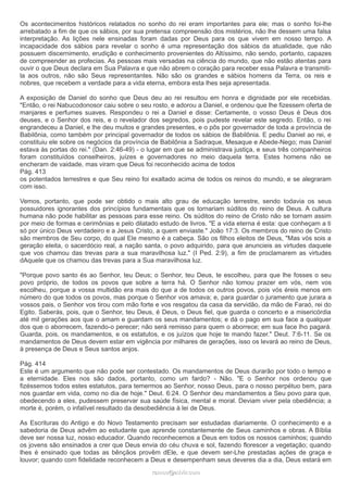 Os acontecimentos históricos relatados no sonho do rei eram importantes para ele; mas o sonho foi-lhe 
arrebatado a fim de que os sábios, por sua pretensa compreensão dos mistérios, não lhe dessem uma falsa 
interpretação. As lições nele ensinadas foram dadas por Deus para os que vivem em nosso tempo. A 
incapacidade dos sábios para revelar o sonho é uma representação dos sábios da atualidade, que não 
possuem discernimento, erudição e conhecimento provenientes do Altíssimo, não sendo, portanto, capazes 
de compreender as profecias. As pessoas mais versadas na ciência do mundo, que não estão atentas para 
ouvir o que Deus declara em Sua Palavra e que não abrem o coração para receber essa Palavra e transmiti-la 
aos outros, não são Seus representantes. Não são os grandes e sábios homens da Terra, os reis e 
nobres, que recebem a verdade para a vida eterna, embora esta lhes seja apresentada. 
A exposição de Daniel do sonho que Deus deu ao rei resultou em honra e dignidade por ele recebidas. 
"Então, o rei Nabucodonosor caiu sobre o seu rosto, e adorou a Daniel, e ordenou que lhe fizessem oferta de 
manjares e perfumes suaves. Respondeu o rei a Daniel e disse: Certamente, o vosso Deus é Deus dos 
deuses, e o Senhor dos reis, e o revelador dos segredos, pois pudeste revelar este segredo. Então, o rei 
engrandeceu a Daniel, e lhe deu muitos e grandes presentes, e o pôs por governador de toda a província de 
Babilônia, como também por principal governador de todos os sábios de Babilônia. E pediu Daniel ao rei, e 
constituiu ele sobre os negócios da província de Babilônia a Sadraque, Mesaque e Abede-Nego; mas Daniel 
estava às portas do rei." (Dan. 2:46-49) - o lugar em que se administrava justiça, e seus três companheiros 
foram constituídos conselheiros, juízes e governadores no meio daquela terra. Estes homens não se 
encheram de vaidade, mas viram que Deus foi reconhecido acima de todos 
Pág. 413 
os potentados terrestres e que Seu reino foi exaltado acima de todos os reinos do mundo, e se alegraram 
com isso. 
Vemos, portanto, que pode ser obtido o mais alto grau de educação terrestre, sendo todavia os seus 
possuidores ignorantes dos princípios fundamentais que os tornariam súditos do reino de Deus. A cultura 
humana não pode habilitar as pessoas para esse reino. Os súditos do reino de Cristo não se tornam assim 
por meio de formas e cerimônias e pelo dilatado estudo de livros. "E a vida eterna é esta: que conheçam a ti 
só por único Deus verdadeiro e a Jesus Cristo, a quem enviaste." João 17:3. Os membros do reino de Cristo 
são membros de Seu corpo, do qual Ele mesmo é a cabeça. São os filhos eleitos de Deus, "Mas vós sois a 
geração eleita, o sacerdócio real, a nação santa, o povo adquirido, para que anuncieis as virtudes daquele 
que vos chamou das trevas para a sua maravilhosa luz." (I Ped. 2:9), a fim de proclamarem as virtudes 
dAquele que os chamou das trevas para a Sua maravilhosa luz. 
"Porque povo santo és ao Senhor, teu Deus; o Senhor, teu Deus, te escolheu, para que lhe fosses o seu 
povo próprio, de todos os povos que sobre a terra há. O Senhor não tomou prazer em vós, nem vos 
escolheu, porque a vossa multidão era mais do que a de todos os outros povos, pois vós éreis menos em 
número do que todos os povos, mas porque o Senhor vos amava; e, para guardar o juramento que jurara a 
vossos pais, o Senhor vos tirou com mão forte e vos resgatou da casa da servidão, da mão de Faraó, rei do 
Egito. Saberás, pois, que o Senhor, teu Deus, é Deus, o Deus fiel, que guarda o concerto e a misericórdia 
até mil gerações aos que o amam e guardam os seus mandamentos; e dá o pago em sua face a qualquer 
dos que o aborrecem, fazendo-o perecer; não será remisso para quem o aborrece; em sua face lho pagará. 
Guarda, pois, os mandamentos, e os estatutos, e os juízos que hoje te mando fazer." Deut. 7:6-11. Se os 
mandamentos de Deus devem estar em vigência por milhares de gerações, isso os levará ao reino de Deus, 
à presença de Deus e Seus santos anjos. 
Pág. 414 
Este é um argumento que não pode ser contestado. Os mandamentos de Deus durarão por todo o tempo e 
a eternidade. Eles nos são dados, portanto, como um fardo? - Não. "E o Senhor nos ordenou que 
fizéssemos todos estes estatutos, para temermos ao Senhor, nosso Deus, para o nosso perpétuo bem, para 
nos guardar em vida, como no dia de hoje." Deut. 6:24. O Senhor deu mandamentos a Seu povo para que, 
obedecendo a eles, pudessem preservar sua saúde física, mental e moral. Deviam viver pela obediência; a 
morte é, porém, o infalível resultado da desobediência à lei de Deus. 
As Escrituras do Antigo e do Novo Testamento precisam ser estudadas diariamente. O conhecimento e a 
sabedoria de Deus advêm ao estudante que aprende constantemente de Seus caminhos e obras. A Bíblia 
deve ser nossa luz, nosso educador. Quando reconhecemos a Deus em todos os nossos caminhos; quando 
os jovens são ensinados a crer que Deus envia do céu chuva e sol, fazendo florescer a vegetação; quando 
lhes é ensinado que todas as bênçãos provêm dEle, e que devem ser-Lhe prestadas ações de graça e 
louvor; quando com fidelidade reconhecem a Deus e desempenham seus deveres dia a dia, Deus estará em 
rraammooss@@aaddvviirr..ccoomm 
 