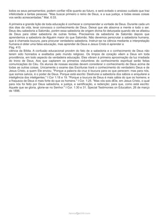 todos os seus pensamentos; podem confiar nEle quanto ao futuro, e será evitado o ansioso cuidado que traz 
infelicidade a tantas pessoas. "Mas buscai primeiro o reino de Deus, e a sua justiça, e todas essas coisas 
vos serão acrescentadas." Mat. 6:33. 
A primeira e grande lição de toda educação é conhecer e compreender a vontade de Deus. Durante cada um 
dos dias da vida, levai convosco o conhecimento de Deus. Deixai que ele absorva a mente e todo o ser. 
Deus deu sabedoria a Salomão, porém essa sabedoria de origem divina foi deturpada quando ele se afastou 
de Deus para obter sabedoria de outras fontes. Precisamos da sabedoria de Salomão depois que 
aprendemos a sabedoria de Alguém maior do que Salomão. Não devemos perscrutar a sabedoria humana, 
que é chamada loucura, para procurar verdadeira sabedoria. Instruir-se na ciência mediante a interpretação 
humana é obter uma falsa educação, mas aprender de Deus e Jesus Cristo é aprender a 
Pág. 415 
ciência da Bíblia. A confusão educacional provém do fato de a sabedoria e o conhecimento de Deus não 
terem sido honrados e exaltados pelo mundo religioso. Os limpos de coração vêem a Deus em toda 
providência, em todo aspecto da verdadeira educação. Eles vibram à primeira aproximação da luz irradiada 
do trono de Deus. Aos que captarem os primeiros vislumbres do conhecimento espiritual serão feitas 
comunicações do Céu. Os alunos de nossas escolas devem considerar o conhecimento de Deus acima de 
todas as outras coisas. Unicamente o exame das Escrituras trará o conhecimento do verdadeiro Deus e de 
Jesus Cristo, a quem Ele enviou. "Porque a palavra da cruz é loucura para os que perecem; mas para nós, 
que somos salvos, é o poder de Deus. Porque está escrito: Destruirei a sabedoria dos sábios e aniquilarei a 
inteligência dos inteligentes." I Cor 1:18 e 19. "Porque a loucura de Deus é mais sábia do que os homens; e 
a fraqueza de Deus é mais forte do que os homens." I Cor. 1:25. "Mas vós sois dEle, em Jesus Cristo, o qual 
para nós foi feito por Deus sabedoria, e justiça, e santificação, e redenção; para que, como está escrito: 
Aquele que se gloria, glorie-se no Senhor." I Cor. 1:30 e 31. Special Testimonies on Education, 26 de março 
de 1896. 
rraammooss@@aaddvviirr..ccoomm 
