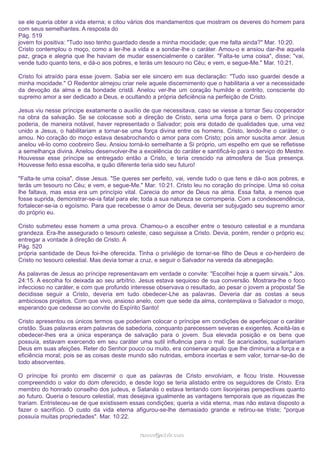 se ele queria obter a vida eterna; e citou vários dos mandamentos que mostram os deveres do homem para
com seus semelhantes. A resposta do
Pág. 519
jovem foi positiva: "Tudo isso tenho guardado desde a minha mocidade; que me falta ainda?" Mar. 10:20.
Cristo contemplou o moço, como a ler-lhe a vida e a sondar-lhe o caráter. Amou-o e ansiou dar-lhe aquela
paz, graça e alegria que lhe haviam de mudar essencialmente o caráter. "Falta-te uma coisa", disse; "vai,
vende tudo quanto tens, e dá-o aos pobres, e terás um tesouro no Céu; e vem, e segue-Me." Mar. 10:21.
Cristo foi atraído para esse jovem. Sabia ser ele sincero em sua declaração: "Tudo isso guardei desde a
minha mocidade." O Redentor almejou criar nele aquele discernimento que o habilitaria a ver a necessidade
da devoção da alma e da bondade cristã. Anelou ver-lhe um coração humilde e contrito, consciente do
supremo amor a ser dedicado a Deus, e ocultando a própria deficiência na perfeição de Cristo.
Jesus viu nesse príncipe exatamente o auxílio de que necessitava, caso se viesse a tornar Seu cooperador
na obra da salvação. Se se colocasse sob a direção de Cristo, seria uma força para o bem. O príncipe
poderia, de maneira notável, haver representado o Salvador; pois era dotado de qualidades que, uma vez
unido a Jesus, o habilitariam a tornar-se uma força divina entre os homens. Cristo, lendo-lhe o caráter, o
amou. No coração do moço estava desabrochando o amor para com Cristo; pois amor suscita amor. Jesus
anelou vê-lo como coobreiro Seu. Ansiou torná-lo semelhante a Si próprio, um espelho em que se refletisse
a semelhança divina. Anelou desenvolver-lhe a excelência do caráter e santificá-lo para o serviço do Mestre.
Houvesse esse príncipe se entregado então a Cristo, e teria crescido na atmosfera de Sua presença.
Houvesse feito essa escolha, e quão diferente teria sido seu futuro!
"Falta-te uma coisa", disse Jesus. "Se queres ser perfeito, vai, vende tudo o que tens e dá-o aos pobres, e
terás um tesouro no Céu; e vem, e segue-Me." Mar. 10:21. Cristo leu no coração do príncipe. Uma só coisa
lhe faltava, mas essa era um princípio vital. Carecia do amor de Deus na alma. Essa falta, a menos que
fosse suprida, demonstrar-se-ia fatal para ele; toda a sua natureza se corromperia. Com a condescendência,
fortalecer-se-ia o egoísmo. Para que recebesse o amor de Deus, deveria ser subjugado seu supremo amor
do próprio eu.
Cristo submeteu esse homem a uma prova. Chamou-o a escolher entre o tesouro celestial e a mundana
grandeza. Era-lhe assegurado o tesouro celeste, caso seguisse a Cristo. Devia, porém, render o próprio eu;
entregar a vontade à direção de Cristo. A
Pág. 520
própria santidade de Deus foi-lhe oferecida. Tinha o privilégio de tornar-se filho de Deus e co-herdeiro de
Cristo no tesouro celestial. Mas devia tomar a cruz, e seguir o Salvador na vereda da abnegação.
As palavras de Jesus ao príncipe representavam em verdade o convite: "Escolhei hoje a quem sirvais." Jos.
24:15. A escolha foi deixada ao seu arbítrio. Jesus estava sequioso de sua conversão. Mostrara-lhe o foco
infeccioso no caráter, e com que profundo interesse observava o resultado, ao pesar o jovem a proposta! Se
decidisse seguir a Cristo, deveria em tudo obedecer-Lhe as palavras. Deveria dar as costas a seus
ambiciosos projetos. Com que vivo, ansioso anelo, com que sede da alma, contemplava o Salvador o moço,
esperando que cedesse ao convite do Espírito Santo!
Cristo apresentou os únicos termos que poderiam colocar o príncipe em condições de aperfeiçoar o caráter
cristão. Suas palavras eram palavras de sabedoria, conquanto parecessem severas e exigentes. Aceitá-las e
obedecer-lhes era a única esperança de salvação para o jovem. Sua elevada posição e os bens que
possuía, estavam exercendo em seu caráter uma sutil influência para o mal. Se acariciados, suplantariam
Deus em suas afeições. Reter do Senhor pouco ou muito, era conservar aquilo que lhe diminuiria a força e a
eficiência moral; pois se as coisas deste mundo são nutridas, embora incertas e sem valor, tornar-se-ão de
todo absorventes.
O príncipe foi pronto em discernir o que as palavras de Cristo envolviam, e ficou triste. Houvesse
compreendido o valor do dom oferecido, e desde logo se teria alistado entre os seguidores de Cristo. Era
membro do honrado conselho dos judeus, e Satanás o estava tentando com lisonjeiras perspectivas quanto
ao futuro. Queria o tesouro celestial, mas desejava igualmente as vantagens temporais que as riquezas lhe
trariam. Entristeceu-se de que existissem essas condições; queria a vida eterna, mas não estava disposto a
fazer o sacrifício. O custo da vida eterna afigurou-se-lhe demasiado grande e retirou-se triste; "porque
possuía muitas propriedades". Mar. 10:22.
ramos@advir.com

 