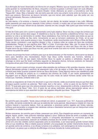 Sua afirmação de haver observado a lei divina era um engano. Mostrou que as riquezas eram seu ídolo. Não
podia guardar os mandamentos de Deus, enquanto o mundo ocupasse o primeiro lugar em suas afeições.
Amava os dons divinos mais que o próprio Doador. Cristo oferecera ao jovem a convivência com Ele.
"Segue-Me", disse. Mas o Salvador não era tanto para ele como seu próprio nome entre os homens, ou os
bens que possuía. Renunciar ao tesouro terrestre, que era visível, pelo celestial, que não podia ver, era
arriscar demasiado. Recusou o oferecimento
Pág. 523
da vida eterna, e foi embora, e haveria o mundo, daí em diante, de receber sempre o seu culto. Milhares
estão passando por essa prova, pesando Cristo contra o mundo; e muitos são os que escolhem o mundo.
Como o jovem príncipe, retiram-se do Salvador, dizendo em seu coração: Não quero que esse homem seja
meu guia.
O trato de Cristo para com o jovem é apresentado como lição objetiva. Deus nos deu a regra de conduta que
cada um de Seus servos deve seguir. É obediência a Sua lei, não somente a obediência formal, mas a que
penetra na vida e se demonstra no caráter. Deus estabeleceu Sua norma de caráter para todos os que se
quiserem tornar súditos de Seu reino. Unicamente os que se tornarem coobreiros de Cristo, só os que
disserem: Senhor, tudo quanto possuo e sou, Te pertence, serão reconhecidos como filhos e filhas de Deus.
Todos devem considerar o que significa desejar o Céu, e todavia voltar as costas em face das condições
estabelecidas. Pensai no que significa dizer "Não" a Cristo. O príncipe disse: Não, não Te posso dar tudo.
Diremos o mesmo? O Salvador Se oferece para participar conosco na obra que Deus nos deu a fazer.
Propõe servir-Se dos meios que Deus nos deu, para levar avante Sua obra no mundo. Unicamente por essa
maneira nos pode Ele salvar.
Os bens do príncipe lhe foram confiados para que se demonstrasse um fiel mordomo; devia servir-se desses
bens para benefício dos necessitados. Assim hoje Deus confia haveres aos homens, talentos e
oportunidades, a fim de que sejam instrumentos Seus no ajudar os pobres e sofredores. Aquele que
emprega os dons que lhe foram confiados segundo os desígnios divinos, torna-se coobreiro do Salvador.
Conquista almas para Cristo, porque é representante de Seu caráter.
Para os que, como o jovem príncipe, ocupam altas posições de confiança e têm grandes riquezas, talvez se
afigure demasiado grande o sacrifício de abandonar tudo a fim de seguir a Cristo. Mas esta é a regra de
conduta para todos quantos quiserem tornar-se Seus discípulos. Coisa alguma menos que obediência pode
ser aceita. A entrega do próprio eu é a essência dos ensinos de Cristo. É por vezes apresentada em
linguagem que se afigura autoritária, porque não há outro modo de salvar homens senão cortar fora as
coisas que, mantidas, aviltarão todo o ser.
Quando os seguidores de Cristo Lhe devolvem o que Lhe é devido, estão acumulando tesouro que lhes será
entregue quando ouvirem as palavras: "Bem está, bom e fiel servo... entra no gozo do teu Senhor." Mat.
25:23. "O qual pelo gozo que Lhe estava proposto suportou a cruz, desprezando a afronta, e assentou-Se à
destra do trono de Deus." Heb. 12:2. O gozo de ver almas redimidas, almas eternamente salvas, eis a
recompensa de todos os que assentam os pés nas pegadas dAquele que disse: "Segue-Me."
O Desejado de Todas as Nações, p. 552-556: "Zaqueu".
De caminho para Jerusalém, "tendo Jesus entrado em Jericó, ia passando". Luc. 19:1. A poucos quilômetros
do Jordão, da banda ocidental do vale que se estendia daí numa planície, descansava a cidade em meio de
verdura tropical e luxuriante beleza. Com as palmeiras e preciosos jardins regados por fontes naturais,
brilhava qual esmeralda no engaste das calcáreas colinas e desolados barrancos que se interpunham entre
Jerusalém e a cidade da planície.
Muitas caravanas, de caminho para a festa, passavam por Jericó. Sua chegada era sempre um momento de
alegria. Agora, porém, mais profundo interesse agitava o povo. Sabia-se achar-Se entre a multidão o Rabi
galileu que, não havia muito, ressuscitara Lázaro; e conquanto abundassem os murmúrios quanto às
conspirações dos sacerdotes, estavam as multidões ansiosas de Lhe render homenagens.
Jericó era uma das cidades outrora separadas para os sacerdotes, e por essa época grande número deles
tinha aí sua residência. Mas a cidade possuía também uma população de caráter inteiramente diverso. Era
um grande centro de comércio, e os oficiais romanos e os soldados, com estrangeiros de todos os pontos, aí
se achavam, ao passo que a coletoria da alfândega a tornava morada de muitos publicanos.
ramos@advir.com

 