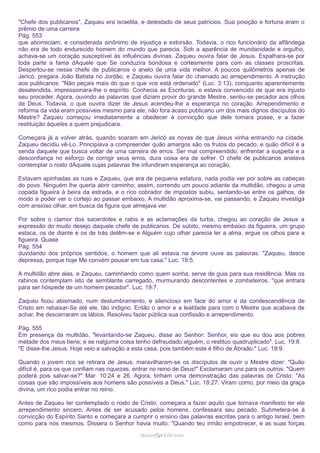 "Chefe dos publicanos", Zaqueu era israelita, e detestado de seus patrícios. Sua posição e fortuna eram o
prêmio de uma carreira
Pág. 553
que aborreciam, e considerada sinônimo de injustiça e extorsão. Todavia, o rico funcionário da alfândega
não era de todo endurecido homem do mundo que parecia. Sob a aparência de mundanidade e orgulho,
achava-se um coração susceptível às influências divinas. Zaqueu ouvira falar de Jesus. Espalhara-se por
toda parte a fama dAquele que Se conduzira bondosa e cortesmente para com as classes proscritas.
Despertou-se nesse chefe de publicanos o anelo de uma vida melhor. A poucos quilômetros apenas de
Jericó, pregara João Batista no Jordão, e Zaqueu ouvira falar do chamado ao arrependimento. A instrução
aos publicanos: "Não peçais mais do que o que vos está ordenado" (Luc. 3:13), conquanto aparentemente
desatendida, impressionara-lhe o espírito. Conhecia as Escrituras, e estava convencido de que era injusto
seu proceder. Agora, ouvindo as palavras que diziam provir do grande Mestre, sentiu-se pecador aos olhos
de Deus. Todavia, o que ouvira dizer de Jesus acendeu-lhe a esperança no coração. Arrependimento e
reforma da vida eram possíveis mesmo para ele; não fora acaso publicano um dos mais dignos discípulos do
Mestre? Zaqueu começou imediatamente a obedecer à convicção que dele tomara posse, e a fazer
restituição àqueles a quem prejudicara.
Começara já a volver atrás, quando soaram em Jericó as novas de que Jesus vinha entrando na cidade.
Zaqueu decidiu vê-Lo. Principiava a compreender quão amargos são os frutos do pecado, e quão difícil é a
senda daquele que busca voltar de uma carreira de erros. Ser mal compreendido, enfrentar a suspeita e a
desconfiança no esforço de corrigir seus erros, dura coisa era de sofrer. O chefe de publicanos anelava
contemplar o rosto dAquele cujas palavras lhe infundiram esperança ao coração.
Estavam apinhadas as ruas e Zaqueu, que era de pequena estatura, nada podia ver por sobre as cabeças
do povo. Ninguém lhe queria abrir caminho; assim, correndo um pouco adiante da multidão, chegou a uma
copada figueira à beira da estrada, e o rico cobrador de impostos subiu, sentando-se entre os galhos, de
modo a poder ver o cortejo ao passar embaixo. A multidão aproxima-se, vai passando, e Zaqueu investiga
com ansioso olhar, em busca da figura que almejava ver.
Por sobre o clamor dos sacerdotes e rabis e as aclamações da turba, chegou ao coração de Jesus a
expressão do mudo desejo daquele chefe de publicanos. De súbito, mesmo embaixo da figueira, um grupo
estaca, os de diante e os de trás detêm-se e Alguém cujo olhar parecia ler a alma, ergue os olhos para a
figueira. Quase
Pág. 554
duvidando dos próprios sentidos, o homem que ali estava na árvore ouve as palavras: "Zaqueu, desce
depressa, porque hoje Me convém pousar em tua casa." Luc. 19:5.
A multidão abre alas, e Zaqueu, caminhando como quem sonha, serve de guia para sua residência. Mas os
rabinos contemplam isto de semblante carregado, murmurando descontentes e zombeteiros, "que entrara
para ser hóspede de um homem pecador". Luc. 19:7.
Zaqueu ficou abismado, num deslumbramento, e silencioso em face do amor e da condescendência de
Cristo em rebaixar-Se até ele, tão indigno. Então o amor e a lealdade para com o Mestre que acabava de
achar, lhe descerraram os lábios. Resolveu fazer pública sua confissão e arrependimento.
Pág. 555
Em presença da multidão, "levantando-se Zaqueu, disse ao Senhor: Senhor, eis que eu dou aos pobres
metade dos meus bens; e se nalguma coisa tenho defraudado alguém, o restituo quadruplicado". Luc. 19:8.
"E disse-lhe Jesus: Hoje veio a salvação a esta casa, pois também este é filho de Abraão." Luc. 19:9.
Quando o jovem rico se retirara de Jesus, maravilharam-se os discípulos de ouvir o Mestre dizer: "Quão
difícil é, para os que confiam nas riquezas, entrar no reino de Deus!" Exclamaram uns para os outros: "Quem
poderá pois salvar-se?" Mar. 10:24 e 26. Agora, tinham uma demonstração das palavras de Cristo: "As
coisas que são impossíveis aos homens são possíveis a Deus." Luc. 18:27. Viram como, por meio da graça
divina, um rico podia entrar no reino.
Antes de Zaqueu ter contemplado o rosto de Cristo, começara a fazer aquilo que tornava manifesto ter ele
arrependimento sincero. Antes de ser acusado pelos homens, confessara seu pecado. Submetera-se à
convicção do Espírito Santo e começara a cumprir o ensino das palavras escritas para o antigo Israel, bem
como para nós mesmos. Dissera o Senhor havia muito: "Quando teu irmão empobrecer, e as suas forças
ramos@advir.com

 