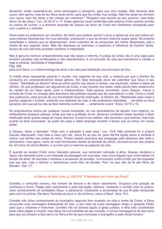 decaírem, então sustentá-lo-ás, como estrangeiro e peregrino, para que viva contigo. Não tomarás dele
usura, nem ganho; mas do teu Deus terás temor, para que teu irmão viva contigo. Não lhe darás teu dinheiro
com usura, nem lhe darás o teu manjar por interesse." "Ninguém pois oprima ao seu próximo; mas terás
temor do teu Deus." Lev. 25:35-37 e 17. Estas palavras foram proferidas pelo próprio Cristo quando envolto
na coluna de nuvem, e a primeira resposta de Zaqueu ao amor de Cristo era manifestar compaixão para
com o pobre e o sofredor.
Havia entre os publicanos um convênio, de modo que podiam oprimir o povo e apoiar-se uns aos outros em
suas práticas fraudulentas. Em sua extorsão, praticavam o que se tornara costume quase geral. Os próprios
sacerdotes e rabinos que os desprezavam, eram culpados de se enriquecer por meios desonestos, sob o
manto de seu sagrado ofício. Mas tão depressa se submeteu o publicano à influência do Espírito Santo,
lançou de sua vida todo proceder contrário à integridade.
Não é genuíno nenhum arrependimento que não opere a reforma. A justiça de Cristo não é uma capa para
encobrir pecados não confessados e não abandonados; é um princípio de vida que transforma o caráter e
rege a conduta. Santidade é integridade
Pág. 556
para com Deus; é a inteira entrega da alma e da vida para habitação dos princípios do Céu.
O cristão deve representar perante o mundo, nos negócios de sua vida, a maneira por que o Senhor Se
conduzira em empreendimentos desse gênero. Em toda transação deve ele patentear que Deus é seu
mestre. "Santidade ao Senhor" deve-se achar escrito nos diários e razões, nas escrituras, recibos e letras de
câmbio. Os que professam ser seguidores de Cristo, e são injustos nos tratos, estão dando falso testemunho
do caráter de um Deus santo, justo e misericordioso. Toda pessoa convertida, como Zaqueu, marca a
entrada de Cristo no coração pelo abandono das práticas injustas que lhe assinalaram a vida. Como o chefe
dos publicanos, dará provas de sua sinceridade fazendo restituição. O Senhor diz: "Restituindo esse ímpio o
penhor, pagando o furtado, andando nos estatutos da vida, e não praticando iniqüidade, ... de todos os seus
pecados com que pecou não se fará memória contra ele: ... certamente viverá." Ezeq. 33:15 e 16.
Se prejudicamos outros por qualquer injusta transação, se nos aproveitamos de alguém num negócio, ou
defraudamos qualquer pessoa, ainda que sob a proteção da lei, devemos confessar nossa injustiça e fazer
restituição tanto quanto esteja ao nosso alcance. Cumpre-nos restituir, não somente o que tiramos, mas tudo
quanto se teria acumulado, se posto em justo e sábio emprego durante o tempo que se achou em nosso
poder.
A Zaqueu, disse o Salvador: "Hoje veio a salvação a esta casa." Luc. 19:9. Não somente foi o próprio
Zaqueu abençoado, mas toda a casa com ele. Jesus foi ao seu lar, para dar-lhe lições sobre a verdade e
instruir sua família nas coisas do reino. Tinham estado excluídos das sinagogas pelo desprezo dos rabis e
adoradores; mas agora, como os mais favorecidos dentre as famílias de Jericó, reuniram-se em seu próprio
lar, em torno do divino Mestre, e ouviram por si mesmos as palavras da vida.
É quando se recebe Cristo como Salvador pessoal, que sobrevém salvação à alma. Zaqueu recebera a
Jesus não somente como a um hóspede de passagem em sua casa, mas como Alguém que vinha habitar no
templo da alma. Os escribas e fariseus o acusavam de pecador, murmuraram contra Cristo por Se hospedar
sob seu teto, mas o Senhor o reconheceu como filho de Abraão. Pois "os que são da fé são filhos de
Abraão". Gál. 3:7.
A Ciência do Bom Viver, p. 209-216: "O Ministério em Favor dos Ricos".
Cornélio, o centurião romano, era homem de fortuna e de nobre nascimento. Ocupava uma posição de
confiança e honra. Pagão pelo nascimento e pela educação, obtivera, mediante o contato com os judeus,
certo conhecimento do verdadeiro Deus, e adorava-O, mostrando a sinceridade de sua fé pela compaixão
para com os pobres. Ele dava "esmolas ao povo e, de contínuo, orava a Deus". Atos 10:2.
Cornélio não tinha conhecimento do evangelho segundo fora revelado na vida e morte de Cristo, e Deus
enviou-lhe uma mensagem diretamente do Céu, e por meio de outra mensagem dirigiu o apóstolo Pedro
para que o visitasse e instruísse. Cornélio não se achava ligado à igreja judaica, e teria sido considerado
pelos rabis pagão e imundo; mas Deus lia a sinceridade de seu coração, e enviou mensageiros de Seu trono
para que se unissem a Seu servo na Terra a fim de que ensinasse o evangelho a este oficial romano.
ramos@advir.com

 