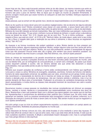 Assim hoje em dia, Deus está buscando pessoas entre as de alta classe, da mesma maneira que entre as
humildes. Muitos há, como Cornélio, homens a quem Ele deseja ligar a Sua igreja. As simpatias desses
homens são para o povo do Senhor. Mas os laços que os ligam ao mundo os prendem firmemente. É
preciso coragem moral para que esses homens se coloquem ao lado dos humildes. Esforços especiais se
devem fazer por
Pág. 210
essas pessoas, que se acham em tão grande risco, devido às responsabilidades e à convivência que têm.
Muito se diz quanto ao nosso dever para com os pobres negligenciados; não se deveria dar alguma atenção
aos negligenciados ricos? Muitos consideram essa classe um caso perdido, e pouco fazem para abrir os
olhos daqueles que, cegos e ofuscados pelo falso brilho da glória terrena, perderam o cálculo da eternidade.
Milhares de ricos têm baixado ao túmulo inadvertidos. Mas, por mais indiferentes que pareçam, muitos entre
eles são almas oprimidas. "O que amar o dinheiro nunca se fartará de dinheiro; e quem amar a abundância
nunca se fartará da renda." Ecl. 5:10. Aquele que diz ao ouro fino: "Tu és a minha confiança; ... assim
negaria a Deus, que está em cima". Jó 31:24 e 28. "Nenhum deles, de modo algum, pode remir a seu irmão
ou dar a Deus o resgate dele (pois a redenção da sua alma é caríssima, e seus recursos se esgotariam
antes)." Sal. 49:7 e 8.
As riquezas e as honras mundanas não podem satisfazer a alma. Muitos dentre os ricos anseiam por
alguma divina certeza, alguma esperança espiritual. Muitos, anelam alguma coisa que lhes venha pôr termo
à monotonia de uma vida sem objetivo. Muitos, em sua vida profissional, sentem a necessidade de alguma
coisa que não possuem! Poucos entre eles vão à igreja; pois sentem que pouco benefício recebem. Os
ensinos que recebem não lhes tocam o coração. Não lhes faremos, nós, nenhum apelo pessoal?
Entre as vítimas da necessidade e do pecado encontram-se aqueles que já possuíram fortuna outrora.
Homens de várias carreiras e posições diversas na vida foram vencidos pelas corrupções do mundo, pelo
uso da bebida forte, por se entregarem às concupiscências, e caíram sob a tentação. Ao passo que esses
caídos requerem piedade e auxílio, não se deveria atender aos que ainda não desceram a essas
profundidades, mas que estão pondo os pés na mesma vereda?
Pág. 211
Milhares que ocupam posições de confiança e honra estão condescendendo com hábitos que significam
ruína para o corpo e a alma. Ministros do evangelho, estadistas, escritores, homens de fortuna e de talento,
homens de vasta capacidade comercial, de aptidões para ser úteis, encontram-se em perigo mortal, porque
não reconhecem a necessidade do domínio de si mesmos em todas as coisas. É necessário que se lhes
chame a atenção para os princípios de temperança, não por maneira estreita e arbitrária, mas à luz do
grande desígnio de Deus para a humanidade. Pudessem os princípios da verdadeira temperança ser-lhes
assim apresentados, e muitos dentre as classes mais elevadas haveriam de reconhecer seu valor e aceitálos com sinceridade.
Deveríamos mostrar a essas pessoas os resultados das nocivas complacências em diminuir as energias
físicas, mentais e morais. Ajudai-os a compreender sua responsabilidade como mordomos dos dons de
Deus. Mostrai-lhes o bem que poderiam fazer com o dinheiro que agora gastam com aquilo que só mal lhes
faz. Apresentai-lhes o compromisso de abstinência total, pedindo que o dinheiro que, de outro modo, eles
gastariam em bebidas, fumo ou prazeres semelhantes seja consagrado a aliviar os pobres, enfermos, ou à
educação de crianças e jovens de modo a serem úteis no mundo. Não seriam muitos os que se negassem a
ouvir apelos semelhantes.
Há outro perigo a que os ricos se acham especialmente expostos, e aí está também um campo aberto ao
médico-missionário. Multidões de pessoas prósperas no mundo que
Pág. 212
nunca desceram às formas comuns do vício, são ainda levadas à ruína mediante o amor das riquezas. O
cálice mais difícil de conduzir não é o que se acha vazio, mas o que está cheio até às bordas. É este que de
mais cuidadoso equilíbrio necessita. A aflição e adversidade trazem decepção e dor; mas é a prosperidade
que mais perigo oferece à vida espiritual.
"Porque não me envergonho do evangelho de Cristo, pois é o poder de Deus para salvação de todo aquele
que crê, primeiro do judeu e também do grego." Rom. 1:16.

ramos@advir.com

 