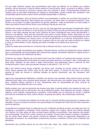 Os que estão sofrendo reveses são representados pela sarça que Moisés viu no deserto que, embora
ardendo, não se consumia. O anjo do Senhor estava no meio da sarça. Assim, na perda e na aflição, o brilho
da presença do Invisível se encontra conosco para nos confortar e suster. Frequentemente solicitam-se
orações para os que estão padecendo por doença ou adversidade; nossas orações são, entretanto, mais
necessitadas pelos homens a quem foram confiadas prosperidade e influência.
No vale da humilhação, onde os homens sentem sua necessidade e confiam em que Deus lhes guiará os
passos, há relativa segurança. Mas aqueles que se acham, por assim dizer, em elevados pináculos, e que,
devido a sua posição, se julgam possuidores de grande sabedoria - estes se encontram no maior perigo. A
menos que esses homens tornem Deus a sua confiança, hão de por certo cair.
A Bíblia não condena ninguém por ser rico, uma vez que haja adquirido suas riquezas honestamente. Não o
dinheiro, mas o amor do dinheiro é a raiz de todos os males. É Deus que dá aos homens poder para adquirir
fortuna; e nas mãos daquele que agir como mordomo de Deus, empregando seus meios altruistamente, a
fortuna é uma bênção - tanto para seu possuidor como para o mundo. Muitos, porém, absorvidos em seus
interesses nos tesouros mundanos, tornam-se insensíveis aos reclamos de Deus e às necessidades de seus
semelhantes. Consideram sua riqueza como um meio de glorificarem a si mesmos. Acrescentam casa a
casa, e terra a terra: enchem sua casa de luxo, enquanto tudo ao seu redor são seres humanos em miséria
e crime, em enfermidade e morte. Aqueles que assim consagram sua existência ao serviço do
Pág. 213
próprio eu estão desenvolvendo em si mesmos não os atributos de Deus, mas os do maligno.
Esses homens estão necessitados do evangelho. Precisam desviar os olhos da vaidade das coisas materiais
para a contemplação das preciosidades das imperecíveis riquezas. Necessitam aprender a alegria de dar, a
bem-aventurança de ser colaborador de Deus.
O Senhor nos ordena: "Manda aos ricos deste mundo" que não confiem na "incerteza das riquezas, mas em
Deus, que abundantemente nos dá todas as coisas para delas gozarmos; que façam o bem, enriqueçam em
boas obras, repartam de boa mente e sejam comunicáveis; que entesourem para si mesmos um bom
fundamento para o futuro, para que possam alcançar a vida eterna." I Tim. 6:17-19.
Não é por nenhum toque casual, acidental, que almas ricas, amantes do mundo, podem ser atraídas a
Cristo. Essas pessoas são muitas vezes as de mais difícil acesso. É preciso em seu favor um esforço
pessoal da parte de homens e mulheres dotados de espírito missionário, que não fracassem nem
desanimem.
Alguns são especialmente habilitados a trabalhar nas classes mais elevadas. Estes devem buscar de Deus
sabedoria para saber como alcançar essas pessoas, não somente para uma relação casual com elas, mas
para, mediante esforço pessoal e fé viva, despertá-las para as necessidades da alma, levá-las ao
conhecimento da verdade tal como é em Jesus.
Muitos supõem que, para se aproximar das classes mais altas, é preciso adotar uma maneira de vida e um
método de trabalho que se harmonizem com seus fastidiosos gostos. Uma aparência de riqueza, custosos
edifícios, caros vestidos, equipamentos e ambiente, conformidade com os costumes do mundo, o artificial
polimento da sociedade da moda, cultura clássica, as graças da oratória, são considerados essenciais.
Pág. 214
Isso é um erro. O caminho dos métodos do mundo não é o caminho de Deus para alcançar as classes mais
elevadas. O que na verdade os tocará é uma apresentação do evangelho de Cristo feita de modo coerente e
isento de egoísmo.
A experiência do apóstolo Paulo ao defrontar-se com os filósofos de Atenas encerra uma lição para nós. Ao
apresentar o evangelho no Areópago, Paulo enfrentou a lógica com a lógica, ciência com ciência, filosofia
com filosofia. Os mais sábios de seus ouvintes ficaram atônitos e emudecidos. Suas palavras não podiam
ser controvertidas. Pouco fruto, porém, produziu seu esforço. Poucos foram levados a aceitar o evangelho.
Daí em diante Paulo adotou uma diversa maneira de trabalhar. Evitava os argumentos elaborados e as
discussões de teorias e, em simplicidade, encaminhava homens e mulheres a Cristo como o Salvador dos
pecadores.
Escrevendo aos coríntios acerca de sua obra entre eles, disse: "Eu, irmãos, quando fui ter convosco,
ramos@advir.com

 