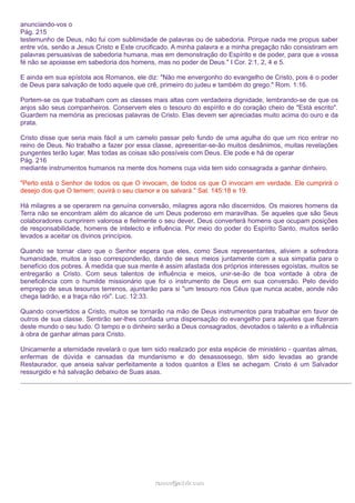 anunciando-vos o
Pág. 215
testemunho de Deus, não fui com sublimidade de palavras ou de sabedoria. Porque nada me propus saber
entre vós, senão a Jesus Cristo e Este crucificado. A minha palavra e a minha pregação não consistiram em
palavras persuasivas de sabedoria humana, mas em demonstração do Espírito e de poder, para que a vossa
fé não se apoiasse em sabedoria dos homens, mas no poder de Deus." I Cor. 2:1, 2, 4 e 5.
E ainda em sua epístola aos Romanos, ele diz: "Não me envergonho do evangelho de Cristo, pois é o poder
de Deus para salvação de todo aquele que crê, primeiro do judeu e também do grego." Rom. 1:16.
Portem-se os que trabalham com as classes mais altas com verdadeira dignidade, lembrando-se de que os
anjos são seus companheiros. Conservem eles o tesouro do espírito e do coração cheio de "Está escrito".
Guardem na memória as preciosas palavras de Cristo. Elas devem ser apreciadas muito acima do ouro e da
prata.
Cristo disse que seria mais fácil a um camelo passar pelo fundo de uma agulha do que um rico entrar no
reino de Deus. No trabalho a fazer por essa classe, apresentar-se-ão muitos desânimos, muitas revelações
pungentes terão lugar. Mas todas as coisas são possíveis com Deus. Ele pode e há de operar
Pág. 216
mediante instrumentos humanos na mente dos homens cuja vida tem sido consagrada a ganhar dinheiro.
"Perto está o Senhor de todos os que O invocam, de todos os que O invocam em verdade. Ele cumprirá o
desejo dos que O temem; ouvirá o seu clamor e os salvará." Sal. 145:18 e 19.
Há milagres a se operarem na genuína conversão, milagres agora não discernidos. Os maiores homens da
Terra não se encontram além do alcance de um Deus poderoso em maravilhas. Se aqueles que são Seus
colaboradores cumprirem valorosa e fielmente o seu dever, Deus converterá homens que ocupam posições
de responsabilidade, homens de intelecto e influência. Por meio do poder do Espírito Santo, muitos serão
levados a aceitar os divinos princípios.
Quando se tornar claro que o Senhor espera que eles, como Seus representantes, aliviem a sofredora
humanidade, muitos a isso corresponderão, dando de seus meios juntamente com a sua simpatia para o
benefício dos pobres. À medida que sua mente é assim afastada dos próprios interesses egoístas, muitos se
entregarão a Cristo. Com seus talentos de influência e meios, unir-se-ão de boa vontade à obra de
beneficência com o humilde missionário que foi o instrumento de Deus em sua conversão. Pelo devido
emprego de seus tesouros terrenos, ajuntarão para si "um tesouro nos Céus que nunca acabe, aonde não
chega ladrão, e a traça não rói". Luc. 12:33.
Quando convertidos a Cristo, muitos se tornarão na mão de Deus instrumentos para trabalhar em favor de
outros de sua classe. Sentirão ser-lhes confiada uma dispensação do evangelho para aqueles que fizeram
deste mundo o seu tudo. O tempo e o dinheiro serão a Deus consagrados, devotados o talento e a influência
à obra de ganhar almas para Cristo.
Unicamente a eternidade revelará o que tem sido realizado por esta espécie de ministério - quantas almas,
enfermas de dúvida e cansadas da mundanismo e do desassossego, têm sido levadas ao grande
Restaurador, que anseia salvar perfeitamente a todos quantos a Eles se achegam. Cristo é um Salvador
ressurgido e há salvação debaixo de Suas asas.

ramos@advir.com

 