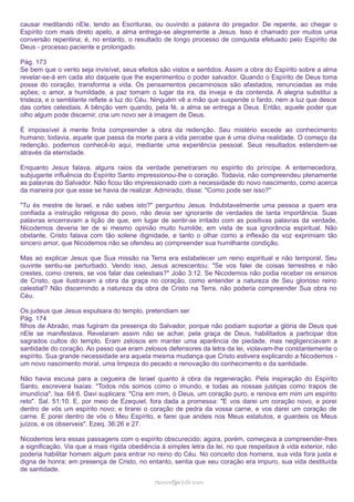 causar meditando nEle, lendo as Escrituras, ou ouvindo a palavra do pregador. De repente, ao chegar o
Espírito com mais direto apelo, a alma entrega-se alegremente a Jesus. Isso é chamado por muitos uma
conversão repentina; é, no entanto, o resultado de longo processo de conquista efetuado pelo Espírito de
Deus - processo paciente e prolongado.
Pág. 173
Se bem que o vento seja invisível, seus efeitos são vistos e sentidos. Assim a obra do Espírito sobre a alma
revelar-se-á em cada ato daquele que lhe experimentou o poder salvador. Quando o Espírito de Deus toma
posse do coração, transforma a vida. Os pensamentos pecaminosos são afastados, renunciadas as más
ações; o amor, a humildade, a paz tomam o lugar da ira, da inveja e da contenda. A alegria substitui a
tristeza, e o semblante reflete a luz do Céu. Ninguém vê a mão que suspende o fardo, nem a luz que desce
das cortes celestiais. A bênção vem quando, pela fé, a alma se entrega a Deus. Então, aquele poder que
olho algum pode discernir, cria um novo ser à imagem de Deus.
É impossível à mente finita compreender a obra da redenção. Seu mistério excede ao conhecimento
humano; todavia, aquele que passa da morte para a vida percebe que é uma divina realidade. O começo da
redenção, podemos conhecê-lo aqui, mediante uma experiência pessoal. Seus resultados estendem-se
através da eternidade.
Enquanto Jesus falava, alguns raios da verdade penetraram no espírito do príncipe. A enternecedora,
subjugante influência do Espírito Santo impressionou-lhe o coração. Todavia, não compreendeu plenamente
as palavras do Salvador. Não ficou tão impressionado com a necessidade do novo nascimento, como acerca
da maneira por que esse se havia de realizar. Admirado, disse: "Como pode ser isso?"
"Tu és mestre de Israel, e não sabes isto?" perguntou Jesus. Indubitavelmente uma pessoa a quem era
confiada a instrução religiosa do povo, não devia ser ignorante de verdades de tanta importância. Suas
palavras encerravam a lição de que, em lugar de sentir-se irritado com as positivas palavras da verdade,
Nicodemos deveria ter de si mesmo opinião muito humilde, em vista de sua ignorância espiritual. Não
obstante, Cristo falava com tão solene dignidade, e tanto o olhar como a inflexão da voz exprimiam tão
sincero amor, que Nicodemos não se ofendeu ao compreender sua humilhante condição.
Mas ao explicar Jesus que Sua missão na Terra era estabelecer um reino espiritual e não temporal, Seu
ouvinte sentiu-se perturbado. Vendo isso, Jesus acrescentou: "Se vos falei de coisas terrestres e não
crestes, como crereis, se vos falar das celestiais?" João 3:12. Se Nicodemos não podia receber os ensinos
de Cristo, que ilustravam a obra da graça no coração, como entender a natureza de Seu glorioso reino
celestial? Não discernindo a natureza da obra de Cristo na Terra, não poderia compreender Sua obra no
Céu.
Os judeus que Jesus expulsara do templo, pretendiam ser
Pág. 174
filhos de Abraão, mas fugiram da presença do Salvador, porque não podiam suportar a glória de Deus que
nEle se manifestava. Revelaram assim não se achar, pela graça de Deus, habilitados a participar dos
sagrados cultos do templo. Eram zelosos em manter uma aparência de piedade, mas negligenciavam a
santidade do coração. Ao passo que eram zelosos defensores da letra da lei, violavam-lhe constantemente o
espírito. Sua grande necessidade era aquela mesma mudança que Cristo estivera explicando a Nicodemos um novo nascimento moral, uma limpeza do pecado e renovação do conhecimento e da santidade.
Não havia escusa para a cegueira de Israel quanto à obra da regeneração. Pela inspiração do Espírito
Santo, escrevera Isaías: "Todos nós somos como o imundo, e todas as nossas justiças como trapos de
imundícia". Isa. 64:6. Davi suplicara: "Cria em mim, ó Deus, um coração puro, e renova em mim um espírito
reto". Sal. 51:10. E, por meio de Ezequiel, fora dada a promessa: "E vos darei um coração novo, e porei
dentro de vós um espírito novo; e tirarei o coração de pedra da vossa carne, e vos darei um coração de
carne. E porei dentro de vós o Meu Espírito, e farei que andeis nos Meus estatutos, e guardeis os Meus
juízos, e os observeis". Ezeq. 36:26 e 27.
Nicodemos lera essas passagens com o espírito obscurecido; agora, porém, começava a compreender-lhes
a significação. Via que a mais rígida obediência à simples letra da lei, no que respeitava à vida exterior, não
poderia habilitar homem algum para entrar no reino do Céu. No conceito dos homens, sua vida fora justa e
digna de honra; em presença de Cristo, no entanto, sentia que seu coração era impuro, sua vida destituída
de santidade.
ramos@advir.com

 
