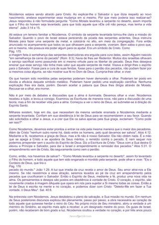 Nicodemos estava sendo atraído para Cristo. Ao explicar-lhe o Salvador o que dizia respeito ao novo
nascimento, anelava experimentar essa mudança em si mesmo. Por que meio poderia isso realizar-se?
Jesus respondeu à não formulada pergunta: "Como Moisés levantou a serpente no deserto, assim importa
que o Filho do homem seja levantado; para que todo aquele que nEle crê não pereça, mas tenha a vida
eterna". João 3:14 e 15.
Ali estava um terreno familiar a Nicodemos. O símbolo da serpente levantada tornou-lhe clara a missão do
Salvador. Quando o povo de Israel estava perecendo da picada das serpentes ardentes, Deus instruíra
Moisés para fazer uma serpente de metal, e colocá-la no alto, em meio da congregação. Fora então
anunciado no acampamento que todos os que olhassem para a serpente, viveriam. Bem sabia o povo que,
em si mesma, não possuía ela poder algum para os ajudar. Era um símbolo de Cristo. Como
Pág. 175
a imagem feita à semelhança das serpentes destruidoras era erguida para cura deles, assim Alguém nascido
"em semelhança da carne do pecado" (Rom. 8:3), havia de lhes ser Redentor. Muitos dos israelitas olhavam
o serviço sacrifical como possuindo em si mesmo virtude para os libertar do pecado. Deus lhes desejava
ensinar que esse serviço não tinha mais valor que aquela serpente de metal. Visava a dirigir-lhes o espírito
para o Salvador. Fosse para a cura de suas feridas, fosse para o perdão dos pecados, não podiam fazer por
si mesmos coisa alguma, se não mostrar sua fé no Dom de Deus. Cumpria-lhes olhar, e viver.
Os que haviam sido mordidos pelas serpentes poderiam haver demorado a olhar. Poderiam ter posto em
dúvida a eficácia daquele símbolo metálico. Poderiam haver pedido uma explicação científica. Nenhuma
explicação lhes era dada, porém. Deviam aceitar a palavra que Deus lhes dirigia através de Moisés.
Recusar-se a olhar, era morrer.
Não é por meio de debates e discussões que a alma é iluminada. Devemos olhar e viver. Nicodemos
recebeu a lição, e levou-a consigo. Examinou as Escrituras de maneira nova, não para a discussão de uma
teoria, mas a fim de receber vida para a alma. Começou a ver o reino de Deus, ao submeter-se à direção do
Espírito Santo.
Milhares existem, hoje em dia, que necessitam da mesma verdade ensinada a Nicodemos mediante a
serpente levantada. Confiam em sua obediência à lei de Deus para se recomendarem a seu favor. Quando
são solicitados a olhar a Jesus, e a crer que Ele os salva apenas pela Sua graça, exclamam: "Como pode
ser isso?"
Como Nicodemos, devemos estar prontos a entrar na vida pela mesma maneira que o maior dos pecadores.
Além de Cristo "nenhum outro nome há, dado entre os homens, pelo qual devamos ser salvos". Atos 4:12.
Mediante a fé, recebemos a graça de Deus; mas a fé não é nosso Salvador. Ela não obtém nada. É a mão
que se apega a Cristo e se apodera de Seus méritos, o remédio contra o pecado. E nem sequer nos
podemos arrepender sem o auxílio do Espírito de Deus. Diz a Escritura de Cristo: "Deus com a Sua destra O
elevou a Príncipe e Salvador, para dar a Israel o arrependimento e remissão dos pecados." Atos 5:31. O
arrependimento vem de Cristo, tão seguramente como vem o perdão.
Como, então, nos havemos de salvar? - "Como Moisés levantou a serpente no deserto", assim foi levantado
o Filho do homem, e todo aquele que tem sido enganado e mordido pela serpente, pode olhar e viver. "Eis o
Cordeiro de Deus, que tira o
Pág. 176
pecado do mundo." João 1:29. A luz que irradia da cruz revela o amor de Deus. Seu amor atrai-nos a Ele
mesmo. Se não resistirmos a essa atração, seremos levados ao pé da cruz em arrependimento pelos
pecados que crucificaram o Salvador. Então o Espírito de Deus, mediante a fé, produz uma nova vida na
alma. Os pensamentos e desejos são postos em obediência à vontade de Cristo. O coração, o espírito, são
novamente criados à imagem dAquele que opera em nós para sujeitar a Si mesmo todas as coisas. Então a
lei de Deus é escrita na mente e no coração, e podemos dizer com Cristo: "Deleito-Me em fazer a Tua
vontade, ó Deus Meu". Sal. 40:8.
Na entrevista com Nicodemos, Jesus desdobrou o plano da salvação, e Sua missão no mundo. Em nenhum
de Seus posteriores discursos explicou tão plenamente, passo por passo, a obra necessária ao coração de
todo aquele que quisesse herdar o reino do Céu. No próprio início de Seu ministério, abriu a verdade a um
membro do Sinédrio, ao espírito mais apto a receber, a um designado mestre do povo. Os guias de Israel,
porém, não receberam de bom grado a luz. Nicodemos ocultou a verdade no coração, e por três anos pouco
ramos@advir.com

 