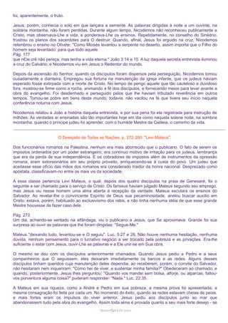 foi, aparentemente, o fruto.
Jesus, porém, conhecia o solo em que lançara a semente. As palavras dirigidas à noite a um ouvinte, na
solitária montanha, não foram perdidas. Durante algum tempo, Nicodemos não reconheceu publicamente a
Cristo, mas observava-Lhe a vida, e ponderava-Lhe os ensinos. Repetidamente, no conselho do Sinédrio,
frustrou os planos dos sacerdotes para O destruir. Quando, afinal, Jesus foi erguido na cruz, Nicodemos
relembrou o ensino no Olivete: "Como Moisés levantou a serpente no deserto, assim importa que o Filho do
homem seja levantado; para que todo aquele
Pág. 177
que nEle crê não pereça, mas tenha a vida eterna." João 3:14 e 15. A luz daquela secreta entrevista iluminou
a cruz do Calvário, e Nicodemos viu em Jesus o Redentor do mundo.
Depois da ascensão do Senhor, quando os discípulos foram dispersos pela perseguição, Nicodemos tomou
ousadamente a dianteira. Empregou sua fortuna na manutenção da igreja infante, que os judeus haviam
esperado fosse extirpada com a morte de Cristo. No tempo de perigo aquele que tão cauteloso e duvidoso
fora, mostrou-se firme como a rocha, animando a fé dos discípulos, e fornecendo meios para levar avante a
obra do evangelho. Foi desdenhado e perseguido pelos que lhe haviam tributado reverência em outros
tempos. Tornou-se pobre em bens deste mundo; todavia, não vacilou na fé que tivera seu início naquela
conferência noturna com Jesus.
Nicodemos relatou a João a história daquela entrevista, e por sua pena foi ela registrada para instrução de
milhões. As verdades aí ensinadas são tão importantes hoje em dia como naquela solene noite, na sombria
montanha, quando o príncipe judeu foi aprender, com o humilde Mestre da Galileia, o caminho da vida.
O Desejado de Todas as Nações, p. 272-280: "Levi Mateus".
Dos funcionários romanos na Palestina, nenhum era mais aborrecido que o publicano. O fato de serem os
impostos ordenados por um poder estrangeiro, era contínuo motivo de irritação para os judeus, lembrança
que era da perda de sua independência. E os cobradores de impostos além de instrumentos da opressão
romana, eram extorsionários em seu próprio proveito, enriquecendo-se à custa do povo. Um judeu que
aceitasse esse ofício das mãos dos romanos era considerado traidor da honra nacional. Desprezado como
apóstata, classificavam-no entre os mais vis da sociedade.
A essa classe pertencia Levi Mateus, o qual, depois dos quatro discípulos na praia de Genesaré, foi o
seguinte a ser chamado para o serviço de Cristo. Os fariseus haviam julgado Mateus segundo seu emprego,
mas Jesus viu nesse homem uma alma aberta à recepção da verdade. Mateus escutara os ensinos do
Salvador. Ao revelar-lhe o convincente Espírito de Deus sua pecaminosidade, anelou buscar auxílio em
Cristo; estava, porém, habituado ao exclusivismo dos rabis, e não tinha nenhuma idéia de que esse grande
Mestre houvesse de fazer caso dele.
Pág. 273
Um dia, achando-se sentado na alfândega, viu o publicano a Jesus, que Se aproximava. Grande foi sua
surpresa ao ouvir as palavras que lhe foram dirigidas: "Segue-Me."
Mateus "deixando tudo, levantou-se e O seguiu". Luc. 5:27 e 28. Não houve nenhuma hesitação, nenhuma
dúvida, nenhum pensamento para o lucrativo negócio a ser trocado pela pobreza e as privações. Era-lhe
suficiente o estar com Jesus, ouvir-Lhe as palavras e a Ele unir-se em Sua obra.
O mesmo se deu com os discípulos anteriormente chamados. Quando Jesus pediu a Pedro e a seus
companheiros que O seguissem, eles deixaram imediatamente os barcos e as redes. Alguns desses
discípulos tinham queridos cuja manutenção deles dependia; ao receberem, porém, o convite do Salvador,
não hesitaram nem inqueriram: "Como hei de viver, e sustentar minha família?" Obedeceram ao chamado; e
quando, posteriormente, Jesus lhes perguntou: "Quando vos mandei sem bolsa, alforje, ou alparcas, faltouvos porventura alguma coisa?" puderam responder: "Nada." Luc. 22:35.
A Mateus em sua riqueza, como a André e Pedro em sua pobreza, a mesma prova foi apresentada; a
mesma consagração foi feita por cada um. No momento do êxito, quando as redes estavam cheias de peixe,
e mais fortes eram os impulsos do viver anterior, Jesus pediu aos discípulos junto ao mar que
abandonassem tudo pela obra do evangelho. Assim toda alma é provada quanto a seu mais forte desejo - se
ramos@advir.com

 