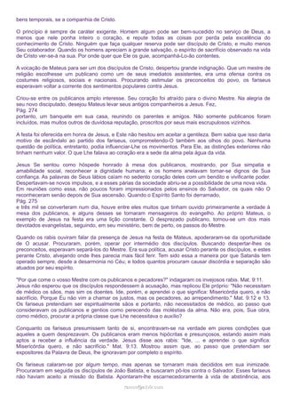 bens temporais, se a companhia de Cristo.
O princípio é sempre de caráter exigente. Homem algum pode ser bem-sucedido no serviço de Deus, a
menos que nele ponha inteiro o coração, e repute todas as coisas por perda pela excelência do
conhecimento de Cristo. Ninguém que faça qualquer reserva pode ser discípulo de Cristo, e muito menos
Seu colaborador. Quando os homens apreciam a grande salvação, o espírito de sacrifício observado na vida
de Cristo ver-se-á na sua. Por onde quer que Ele os guie, acompanhá-Lo-ão contentes.
A vocação de Mateus para ser um dos discípulos de Cristo, despertou grande indignação. Que um mestre de
religião escolhesse um publicano como um de seus imediatos assistentes, era uma ofensa contra os
costumes religiosos, sociais e nacionais. Procurando estimular os preconceitos do povo, os fariseus
esperavam voltar a corrente dos sentimentos populares contra Jesus.
Criou-se entre os publicanos amplo interesse. Seu coração foi atraído para o divino Mestre. Na alegria de
seu novo discipulado, desejou Mateus levar seus antigos companheiros a Jesus. Fez,
Pág. 274
portanto, um banquete em sua casa, reunindo os parentes e amigos. Não somente publicanos foram
incluídos, mas muitos outros de duvidosa reputação, proscritos por seus mais escrupulosos vizinhos.
A festa foi oferecida em honra de Jesus, e Este não hesitou em aceitar a gentileza. Bem sabia que isso daria
motivo de escândalo ao partido dos fariseus, comprometendo-O também aos olhos do povo. Nenhuma
questão de política, entretanto, podia influenciar-Lhe os movimentos. Para Ele, as distinções exteriores não
tinham nenhum valor. O que Lhe falava ao coração era a sede da alma pela água da vida.
Jesus Se sentou como hóspede honrado à mesa dos publicanos, mostrando, por Sua simpatia e
amabilidade social, reconhecer a dignidade humana; e os homens anelavam tornar-se dignos de Sua
confiança. As palavras de Seus lábios caíam no sedento coração deles com um bendito e vivificante poder.
Despertavam-se novos impulsos, e a esses párias da sociedade abriu-se a possibilidade de uma nova vida.
Em reuniões como essa, não poucos foram impressionados pelos ensinos do Salvador, os quais não O
reconheceram senão depois de Sua ascensão. Quando o Espírito Santo foi derramado,
Pág. 275
e três mil se converteram num dia, houve entre eles muitos que tinham ouvido primeiramente a verdade à
mesa dos publicanos, e alguns desses se tornaram mensageiros do evangelho. Ao próprio Mateus, o
exemplo de Jesus na festa era uma lição constante. O desprezado publicano, tornou-se um dos mais
devotados evangelistas, seguindo, em seu ministério, bem de perto, os passos do Mestre.
Quando os rabis ouviram falar da presença de Jesus na festa de Mateus, apoderaram-se da oportunidade
de O acusar. Procuraram, porém, operar por intermédio dos discípulos. Buscando despertar-lhes os
preconceitos, esperavam separá-los do Mestre. Era sua política, acusar Cristo perante os discípulos, e estes
perante Cristo, alvejando onde lhes parecia mais fácil ferir. Tem sido essa a maneira por que Satanás tem
operado sempre, desde a desarmonia no Céu; e todos quantos procuram causar discórdia e separação são
atuados por seu espírito.
"Por que come o vosso Mestre com os publicanos e pecadores?" indagaram os invejosos rabis. Mat. 9:11.
Jesus não esperou que os discípulos respondessem à acusação, mas replicou Ele próprio: "Não necessitam
de médico os sãos, mas sim os doentes. Ide, porém, e aprendei o que significa: Misericórdia quero, e não
sacrifício. Porque Eu não vim a chamar os justos, mas os pecadores, ao arrependimento." Mat. 9:12 e 13.
Os fariseus pretendiam ser espiritualmente sãos e portanto, não necessitados de médico, ao passo que
consideravam os publicanos e gentios como perecendo das moléstias da alma. Não era, pois, Sua obra,
como médico, procurar a própria classe que Lhe necessitava o auxílio?
Conquanto os fariseus presumissem tanto de si, encontravam-se na verdade em piores condições que
aqueles a quem desprezavam. Os publicanos eram menos hipócritas e presunçosos, estando assim mais
aptos a receber a influência da verdade. Jesus disse aos rabis: "Ide, ... e aprendei o que significa:
Misericórdia quero, e não sacrifício." Mat. 9:13. Mostrou assim que, ao passo que pretendiam ser
expositores da Palavra de Deus, lhe ignoravam por completo o espírito.
Os fariseus calaram-se por algum tempo, mas apenas se tornaram mais decididos em sua inimizade.
Procuraram em seguida os discípulos de João Batista, e buscaram pô-los contra o Salvador. Esses fariseus
não haviam aceito a missão do Batista. Apontaram-lhe escarnecedoramente à vida de abstinência, aos
ramos@advir.com

 