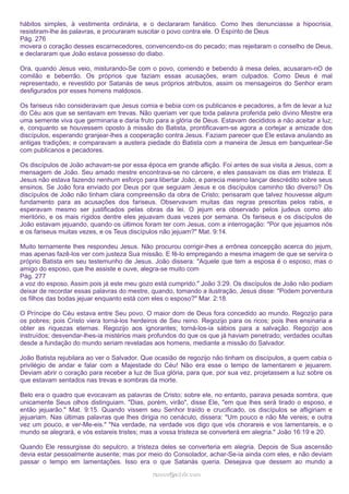 hábitos simples, à vestimenta ordinária, e o declararam fanático. Como lhes denunciasse a hipocrisia,
resistiram-lhe às palavras, e procuraram suscitar o povo contra ele. O Espírito de Deus
Pág. 276
movera o coração desses escarnecedores, convencendo-os do pecado; mas rejeitaram o conselho de Deus,
e declararam que João estava possesso do diabo.
Ora, quando Jesus veio, misturando-Se com o povo, comendo e bebendo à mesa deles, acusaram-nO de
comilão e beberrão. Os próprios que faziam essas acusações, eram culpados. Como Deus é mal
representado, e revestido por Satanás de seus próprios atributos, assim os mensageiros do Senhor eram
desfigurados por esses homens maldosos.
Os fariseus não consideravam que Jesus comia e bebia com os publicanos e pecadores, a fim de levar a luz
do Céu aos que se sentavam em trevas. Não queriam ver que toda palavra proferida pelo divino Mestre era
uma semente viva que germinaria e daria fruto para a glória de Deus. Estavam decididos a não aceitar a luz;
e, conquanto se houvessem oposto à missão do Batista, prontificavam-se agora a cortejar a amizade dos
discípulos, esperando granjear-lhes a cooperação contra Jesus. Faziam parecer que Ele estava anulando as
antigas tradições; e comparavam a austera piedade do Batista com a maneira de Jesus em banquetear-Se
com publicanos e pecadores.
Os discípulos de João achavam-se por essa época em grande aflição. Foi antes de sua visita a Jesus, com a
mensagem de João. Seu amado mestre encontrava-se no cárcere, e eles passavam os dias em tristeza. E
Jesus não estava fazendo nenhum esforço para libertar João, e parecia mesmo lançar descrédito sobre seus
ensinos. Se João fora enviado por Deus por que seguiam Jesus e os discípulos caminho tão diverso? Os
discípulos de João não tinham clara compreensão da obra de Cristo; pensaram que talvez houvesse algum
fundamento para as acusações dos fariseus. Observavam muitas das regras prescritas pelos rabis, e
esperavam mesmo ser justificados pelas obras da lei. O jejum era observado pelos judeus como ato
meritório, e os mais rígidos dentre eles jejuavam duas vezes por semana. Os fariseus e os discípulos de
João estavam jejuando, quando os últimos foram ter com Jesus, com a interrogação: "Por que jejuamos nós
e os fariseus muitas vezes, e os Teus discípulos não jejuam?" Mat. 9:14.
Muito ternamente lhes respondeu Jesus. Não procurou corrigir-lhes a errônea concepção acerca do jejum,
mas apenas fazê-los ver com justeza Sua missão. E fê-lo empregando a mesma imagem de que se servira o
próprio Batista em seu testemunho de Jesus. João dissera: "Aquele que tem a esposa é o esposo; mas o
amigo do esposo, que lhe assiste e ouve, alegra-se muito com
Pág. 277
a voz do esposo. Assim pois já este meu gozo está cumprido." João 3:29. Os discípulos de João não podiam
deixar de recordar essas palavras do mestre, quando, tomando a ilustração, Jesus disse: "Podem porventura
os filhos das bodas jejuar enquanto está com eles o esposo?" Mar. 2:18.
O Príncipe do Céu estava entre Seu povo. O maior dom de Deus fora concedido ao mundo. Regozijo para
os pobres; pois Cristo viera torná-los herdeiros de Seu reino. Regozijo para os ricos; pois lhes ensinaria a
obter as riquezas eternas. Regozijo aos ignorantes; torná-los-ia sábios para a salvação. Regozijo aos
instruídos; desvendar-lhes-ia mistérios mais profundos do que os que já haviam penetrado; verdades ocultas
desde a fundação do mundo seriam reveladas aos homens, mediante a missão do Salvador.
João Batista rejubilara ao ver o Salvador. Que ocasião de regozijo não tinham os discípulos, a quem cabia o
privilégio de andar e falar com a Majestade do Céu! Não era esse o tempo de lamentarem e jejuarem.
Deviam abrir o coração para receber a luz de Sua glória, para que, por sua vez, projetassem a luz sobre os
que estavam sentados nas trevas e sombras da morte.
Belo era o quadro que evocavam as palavras de Cristo; sobre ele, no entanto, pairava pesada sombra, que
unicamente Seus olhos distinguiam. "Dias, porém, virão", disse Ele, "em que lhes será tirado o esposo, e
então jejuarão." Mat. 9:15. Quando vissem seu Senhor traído e crucificado, os discípulos se afligiriam e
jejuariam. Nas últimas palavras que lhes dirigia no cenáculo, dissera: "Um pouco e não Me vereis; e outra
vez um pouco, e ver-Me-eis." "Na verdade, na verdade vos digo que vós chorareis e vos lamentareis, e o
mundo se alegrará, e vós estareis tristes; mas a vossa tristeza se converterá em alegria." João 16:19 e 20.
Quando Ele ressurgisse do sepulcro, a tristeza deles se converteria em alegria. Depois de Sua ascensão
devia estar pessoalmente ausente; mas por meio do Consolador, achar-Se-ia ainda com eles, e não deviam
passar o tempo em lamentações. Isso era o que Satanás queria. Desejava que dessem ao mundo a
ramos@advir.com

 