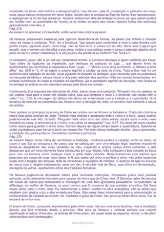 impressão de haver sido iludidos e decepcionados; mas deviam, pela fé, contemplar o santuário em cima,
onde Jesus estava ministrando em favor deles; deviam abrir o coração ao Espírito Santo, Seu representante,
e regozijar-se na luz de Sua presença. Todavia, sobreviriam dias de tentação e prova, em que seriam postos
em conflito com as autoridades do mundo, e os chefes do reino das trevas; quando Cristo não estivesse
pessoalmente com eles, e
Pág. 278
deixassem de perceber o Consolador, então seria mais próprio jejuarem.
Os fariseus procuravam exaltar-se pela rigorosa observância de formas, ao passo que tinham o coração
cheio de inveja e contenda. "Eis", diz a Escritura, "que jejuais para contendas e rixas e para ferirdes com
punho iníquo; jejuando assim como hoje, não se fará ouvir a vossa voz no alto. Seria este o jejum que
escolhi, que o homem um dia aflija a sua alma, incline a sua cabeça como o junco e estenda debaixo de si
pano de saco e cinza? Chamarias tu a isto jejum e dia aceitável ao Senhor?" Isa. 58:4 e 5.
O verdadeiro jejum não é um serviço meramente formal. A Escritura descreve o jejum preferido por Deus:
"que soltes as ligaduras da impiedade, que desfaças as ataduras do jugo ... que deixes livres os
quebrantados [ou oprimidos] e despedaces todo o jugo ...;" "abrires a tua alma ao faminto, e fartares a alma
aflita". Isa. 58:6 e 10. Aí se expõe o próprio espírito e caráter da obra de Cristo. Toda a Sua vida foi um
sacrifício pela salvação do mundo. Quer jejuando no deserto da tentação, quer comendo com os publicanos
no banquete de Mateus, estava dando a vida pela redenção dos perdidos. Não em ociosas lamentações, em
simples humilhação do corpo e multidão de sacrifícios, jaz o verdadeiro espírito de devoção, mas revela-se
na entrega do próprio eu em voluntário serviço para Deus e o homem.
Continuando Sua resposta aos discípulos de João, Jesus disse uma parábola: "Ninguém tira um pedaço de
um vestido novo para o coser em vestido velho, pois que romperá o novo e o remendo não condiz com o
velho." Luc. 5:36. A mensagem do Batista não devia ser entremeada com a tradição e a superstição. Uma
tentativa de misturar as pretensões dos fariseus com a devoção de João, só tornaria mais evidente a rotura
em ambas.
Nem podiam os princípios do ensino de Cristo ser unidos com as formas do farisaísmo. Cristo não cobriria a
rotura feita pelos ensinos de João. Tornaria mais distinta a separação ente o velho e o novo. Jesus ilustrou
posteriormente este fato, dizendo: "Ninguém deita vinho novo em odres velhos; doutra sorte o vinho novo
romperá os odres, e entornar-se-á o vinho, e os odres se estragarão." Luc. 5:37. Os odres de couro usados
como vasos para guardar o vinho novo, ficavam depois de algum tempo secos e quebradiços, fazendo-se
então imprestáveis para tornar a servir ao mesmo fim. Por meio dessa ilustração familiar, Jesus apresentou
a condição dos guias judaicos. Sacerdotes, escribas e principais
Pág. 279
se haviam fixado numa rotina de cerimônias e tradições. Contraíra-se-lhes o coração como os odres de
couro a que Ele os comparara. Ao passo que se satisfaziam com uma religião legal, era-lhes impossível
tornar-se depositários das vivas verdades do Céu. Julgavam a própria justiça como suficiente, e não
desejavam que um novo elemento fosse introduzido em sua religião. Não aceitavam a boa vontade de Deus
para com os homens como qualquer coisa à parte deles próprios. Relacionavam-na com méritos que
possuíam por causa de suas boas obras. A fé que opera por amor e purifica a alma, não podia encontrar
união com a religião dos fariseus, feita de cerimônias e injunções de homens. O esforço de ligar os ensinos
de Jesus com a religião estabelecida, seria em vão. A verdade vital de Deus, qual vinho em fermentação,
estragaria os velhos, apodrecidos odres das tradições farisaicas.
Os fariseus julgavam-se demasiado sábios para necessitar instruções, demasiado justos para precisar
salvação, muito altamente honrados para carecer da honra que de Cristo vem. O Salvador deles Se desviou
em busca de outros que recebessem a mensagem do Céu. Nos ignorantes pescadores, no publicano na
alfândega, na mulher de Samaria, no povo comum que O escutava de boa vontade, encontrou Ele Seus
novos odres para o vinho novo. Os instrumentos a serem usados na obra evangélica, são as almas que
recebem com alegria a luz a elas enviada por Deus. São esses Seus instrumentos para a comunicação do
conhecimento da verdade ao mundo. Se, mediante a graça de Cristo, Seu povo se torna odres novos, Ele os
encherá de vinho novo.
O ensino de Cristo, conquanto representado pelo vinho novo, não era uma nova doutrina, mas a revelação
daquilo que fora ensinado desde o princípio. Mas para os fariseus a verdade perdera sua original
significação e beleza. Para eles, os ensinos de Cristo eram, em quase todos os aspectos, novos; e não eram
reconhecidos nem confessados.
ramos@advir.com

 