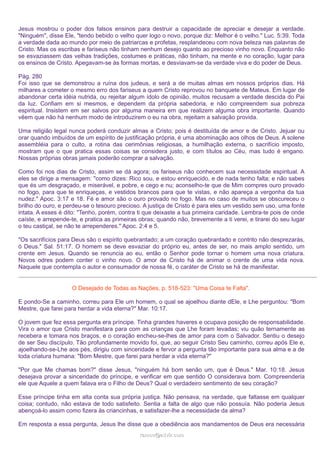 Jesus mostrou o poder dos falsos ensinos para destruir a capacidade de apreciar e desejar a verdade.
"Ninguém", disse Ele, "tendo bebido o velho quer logo o novo, porque diz: Melhor é o velho." Luc. 5:39. Toda
a verdade dada ao mundo por meio de patriarcas e profetas, resplandeceu com nova beleza nas palavras de
Cristo. Mas os escribas e fariseus não tinham nenhum desejo quanto ao precioso vinho novo. Enquanto não
se esvaziassem das velhas tradições, costumes e práticas, não tinham, na mente e no coração, lugar para
os ensinos de Cristo. Apegavam-se às formas mortas, e desviavam-se da verdade viva e do poder de Deus.
Pág. 280
Foi isso que se demonstrou a ruína dos judeus, e será a de muitas almas em nossos próprios dias. Há
milhares a cometer o mesmo erro dos fariseus a quem Cristo reprovou no banquete de Mateus. Em lugar de
abandonar certa idéia nutrida, ou rejeitar algum ídolo de opinião, muitos recusam a verdade descida do Pai
da luz. Confiam em si mesmos, e dependem da própria sabedoria, e não compreendem sua pobreza
espiritual. Insistem em ser salvos por alguma maneira em que realizem alguma obra importante. Quando
vêem que não há nenhum modo de introduzirem o eu na obra, rejeitam a salvação provida.
Uma religião legal nunca poderá conduzir almas a Cristo; pois é destituída de amor e de Cristo. Jejuar ou
orar quando imbuídos de um espírito de justificação própria, é uma abominação aos olhos de Deus. A solene
assembléia para o culto, a rotina das cerimônias religiosas, a humilhação externa, o sacrifício imposto,
mostram que o que pratica essas coisas se considera justo, e com títulos ao Céu, mas tudo é engano.
Nossas próprias obras jamais poderão comprar a salvação.
Como foi nos dias de Cristo, assim se dá agora; os fariseus não conhecem sua necessidade espiritual. A
eles se dirige a mensagem: "como dizes: Rico sou, e estou enriquecido, e de nada tenho falta; e não sabes
que és um desgraçado, e miserável, e pobre, e cego e nu; aconselho-te que de Mim compres ouro provado
no fogo, para que te enriqueças, e vestidos brancos para que te vistas, e não apareça a vergonha da tua
nudez." Apoc. 3:17 e 18. Fé e amor são o ouro provado no fogo. Mas no caso de muitos se obscureceu o
brilho do ouro, e perdeu-se o tesouro precioso. A justiça de Cristo é para eles um vestido sem uso, uma fonte
intata. A esses é dito: "Tenho, porém, contra ti que deixaste a tua primeira caridade. Lembra-te pois de onde
caíste, e arrepende-te, e pratica as primeiras obras; quando não, brevemente a ti verei, e tirarei do seu lugar
o teu castiçal, se não te arrependeres." Apoc. 2:4 e 5.
"Os sacrifícios para Deus são o espírito quebrantado; a um coração quebrantado e contrito não desprezarás,
ó Deus." Sal. 51:17. O homem se deve esvaziar do próprio eu, antes de ser, no mais amplo sentido, um
crente em Jesus. Quando se renuncia ao eu, então o Senhor pode tornar o homem uma nova criatura.
Novos odres podem conter o vinho novo. O amor de Cristo há de animar o crente de uma vida nova.
Naquele que contempla o autor e consumador de nossa fé, o caráter de Cristo se há de manifestar.
O Desejado de Todas as Nações, p. 518-523: "Uma Coisa te Falta".
E pondo-Se a caminho, correu para Ele um homem, o qual se ajoelhou diante dEle, e Lhe perguntou: "Bom
Mestre, que farei para herdar a vida eterna?" Mar. 10:17.
O jovem que fez essa pergunta era príncipe. Tinha grandes haveres e ocupava posição de responsabilidade.
Vira o amor que Cristo manifestara para com as crianças que Lhe foram levadas; viu quão ternamente as
recebera e tomara nos braços, e o coração encheu-se-lhes de amor para com o Salvador. Sentiu o desejo
de ser Seu discípulo. Tão profundamente movido foi, que, ao seguir Cristo Seu caminho, correu após Ele e,
ajoelhando-se-Lhe aos pés, dirigiu com sinceridade e fervor a pergunta tão importante para sua alma e a de
toda criatura humana: "Bom Mestre, que farei para herdar a vida eterna?"
"Por que Me chamas bom?" disse Jesus, "ninguém há bom senão um, que é Deus." Mar. 10:18. Jesus
desejava provar a sinceridade do príncipe, e verificar em que sentido O considerava bom. Compreenderia
ele que Aquele a quem falava era o Filho de Deus? Qual o verdadeiro sentimento de seu coração?
Esse príncipe tinha em alta conta sua própria justiça. Não pensava, na verdade, que faltasse em qualquer
coisa; contudo, não estava de todo satisfeito. Sentia a falta de algo que não possuía. Não poderia Jesus
abençoá-lo assim como fizera às criancinhas, e satisfazer-lhe a necessidade da alma?
Em resposta a essa pergunta, Jesus lhe disse que a obediência aos mandamentos de Deus era necessária
ramos@advir.com

 