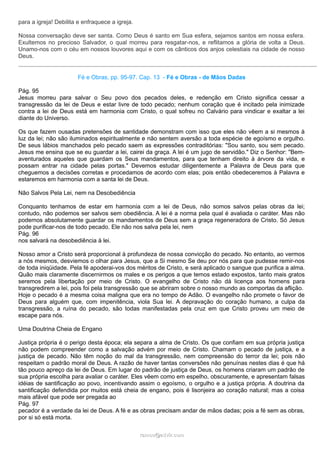 para a igreja! Debilita e enfraquece a igreja.
Nossa conversação deve ser santa. Como Deus é santo em Sua esfera, sejamos santos em nossa esfera.
Exultemos no precioso Salvador, o qual morreu para resgatar-nos, e reflitamos a glória de volta a Deus.
Unamo-nos com o céu em nossos louvores aqui e com os cânticos dos anjos celestiais na cidade de nosso
Deus.
Fé e Obras, pp. 95-97. Cap. 13 - Fé e Obras - de Mãos Dadas
Pág. 95
Jesus morreu para salvar o Seu povo dos pecados deles, e redenção em Cristo significa cessar a
transgressão da lei de Deus e estar livre de todo pecado; nenhum coração que é incitado pela inimizade
contra a lei de Deus está em harmonia com Cristo, o qual sofreu no Calvário para vindicar e exaltar a lei
diante do Universo.
Os que fazem ousadas pretensões de santidade demonstram com isso que eles não vêem a si mesmos à
luz da lei; não são iluminados espiritualmente e não sentem aversão a toda espécie de egoísmo e orgulho.
De seus lábios manchados pelo pecado saem as expressões contraditórias: "Sou santo, sou sem pecado.
Jesus me ensina que se eu guardar a lei, cairei da graça. A lei é um jugo de servidão." Diz o Senhor: "Bem-
aventurados aqueles que guardam os Seus mandamentos, para que tenham direito à árvore da vida, e
possam entrar na cidade pelas portas." Devemos estudar diligentemente a Palavra de Deus para que
cheguemos a decisões corretas e procedamos de acordo com elas; pois então obedeceremos à Palavra e
estaremos em harmonia com a santa lei de Deus.
Não Salvos Pela Lei, nem na Desobediência
Conquanto tenhamos de estar em harmonia com a lei de Deus, não somos salvos pelas obras da lei;
contudo, não podemos ser salvos sem obediência. A lei é a norma pela qual é avaliada o caráter. Mas não
podemos absolutamente guardar os mandamentos de Deus sem a graça regeneradora de Cristo. Só Jesus
pode purificar-nos de todo pecado. Ele não nos salva pela lei, nem
Pág. 96
nos salvará na desobediência à lei.
Nosso amor a Cristo será proporcional à profundeza de nossa convicção do pecado. No entanto, ao vermos
a nós mesmos, desviemos o olhar para Jesus, que a Si mesmo Se deu por nós para que pudesse remir-nos
de toda iniqüidade. Pela fé apoderai-vos dos méritos de Cristo, e será aplicado o sangue que purifica a alma.
Quão mais claramente discernirmos os males e os perigos a que temos estado expostos, tanto mais gratos
seremos pela libertação por meio de Cristo. O evangelho de Cristo não dá licença aos homens para
transgredirem a lei, pois foi pela transgressão que se abriram sobre o nosso mundo as comportas da aflição.
Hoje o pecado é a mesma coisa maligna que era no tempo de Adão. O evangelho não promete o favor de
Deus para alguém que, com impenitência, viola Sua lei. A depravação do coração humano, a culpa da
transgressão, a ruína do pecado, são todas manifestadas pela cruz em que Cristo proveu um meio de
escape para nós.
Uma Doutrina Cheia de Engano
Justiça própria é o perigo desta época; ela separa a alma de Cristo. Os que confiam em sua própria justiça
não podem compreender como a salvação advém por meio de Cristo. Chamam o pecado de justiça, e a
justiça de pecado. Não têm noção do mal da transgressão, nem compreensão do terror da lei; pois não
respeitam o padrão moral de Deus. A razão de haver tantas conversões não genuínas nestes dias é que há
tão pouco apreço da lei de Deus. Em lugar do padrão de justiça de Deus, os homens criaram um padrão de
sua própria escolha para avaliar o caráter. Eles vêem como em espelho, obscuramente, e apresentam falsas
idéias de santificação ao povo, incentivando assim o egoísmo, o orgulho e a justiça própria. A doutrina da
santificação defendida por muitos está cheia de engano, pois é lisonjeira ao coração natural; mas a coisa
mais afável que pode ser pregada ao
Pág. 97
pecador é a verdade da lei de Deus. A fé e as obras precisam andar de mãos dadas; pois a fé sem as obras,
por si só está morta.
ramos@advir.comramos@advir.com
 