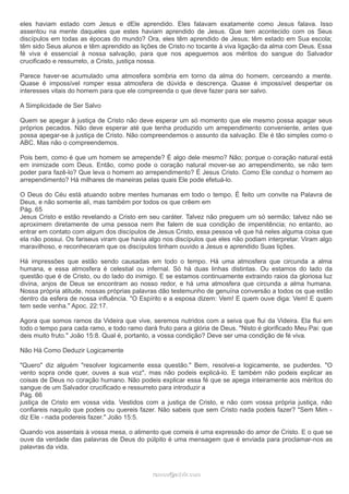 eles haviam estado com Jesus e dEle aprendido. Eles falavam exatamente como Jesus falava. Isso
assentou na mente daqueles que estes haviam aprendido de Jesus. Que tem acontecido com os Seus
discípulos em todas as épocas do mundo? Ora, eles têm aprendido de Jesus; têm estado em Sua escola;
têm sido Seus alunos e têm aprendido as lições de Cristo no tocante à viva ligação da alma com Deus. Essa
fé viva é essencial à nossa salvação, para que nos apeguemos aos méritos do sangue do Salvador
crucificado e ressurreto, a Cristo, justiça nossa.
Parece haver-se acumulado uma atmosfera sombria em torno da alma do homem, cerceando a mente.
Quase é impossível romper essa atmosfera de dúvida e descrença. Quase é impossível despertar os
interesses vitais do homem para que ele compreenda o que deve fazer para ser salvo.
A Simplicidade de Ser Salvo
Quem se apegar à justiça de Cristo não deve esperar um só momento que ele mesmo possa apagar seus
próprios pecados. Não deve esperar até que tenha produzido um arrependimento conveniente, antes que
possa apegar-se à justiça de Cristo. Não compreendemos o assunto da salvação. Ele é tão simples como o
ABC. Mas não o compreendemos.
Pois bem, como é que um homem se arrepende? É algo dele mesmo? Não; porque o coração natural está
em inimizade com Deus. Então, como pode o coração natural mover-se ao arrependimento, se não tem
poder para fazê-lo? Que leva o homem ao arrependimento? É Jesus Cristo. Como Ele conduz o homem ao
arrependimento? Há milhares de maneiras pelas quais Ele pode efetuá-lo.
O Deus do Céu está atuando sobre mentes humanas em todo o tempo. É feito um convite na Palavra de
Deus, e não somente ali, mas também por todos os que crêem em
Pág. 65
Jesus Cristo e estão revelando a Cristo em seu caráter. Talvez não preguem um só sermão; talvez não se
aproximem diretamente de uma pessoa nem lhe falem de sua condição de impenitência; no entanto, ao
entrar em contato com algum dos discípulos de Jesus Cristo, essa pessoa vê que há neles alguma coisa que
ela não possui. Os fariseus viram que havia algo nos discípulos que eles não podiam interpretar. Viram algo
maravilhoso, e reconheceram que os discípulos tinham ouvido a Jesus e aprendido Suas lições.
Há impressões que estão sendo causadas em todo o tempo. Há uma atmosfera que circunda a alma
humana, e essa atmosfera é celestial ou infernal. Só há duas linhas distintas. Ou estamos do lado da
questão que é de Cristo, ou do lado do inimigo. E se estamos continuamente extraindo raios da gloriosa luz
divina, anjos de Deus se encontram ao nosso redor, e há uma atmosfera que circunda a alma humana.
Nossa própria atitude, nossas próprias palavras dão testemunho de genuína conversão a todos os que estão
dentro da esfera de nossa influência. "O Espírito e a esposa dizem: Vem! E quem ouve diga: Vem! E quem
tem sede venha." Apoc. 22:17.
Agora que somos ramos da Videira que vive, seremos nutridos com a seiva que flui da Videira. Ela flui em
todo o tempo para cada ramo, e todo ramo dará fruto para a glória de Deus. "Nisto é glorificado Meu Pai: que
deis muito fruto." João 15:8. Qual é, portanto, a vossa condição? Deve ser uma condição de fé viva.
Não Há Como Deduzir Logicamente
"Quero" diz alguém "resolver logicamente essa questão." Bem, resolvei-a logicamente, se puderdes. "O
vento sopra onde quer, ouves a sua voz", mas não podeis explicá-lo. E também não podeis explicar as
coisas de Deus no coração humano. Não podeis explicar essa fé que se apega inteiramente aos méritos do
sangue de um Salvador crucificado e ressurreto para introduzir a
Pág. 66
justiça de Cristo em vossa vida. Vestidos com a justiça de Cristo, e não com vossa própria justiça, não
confiareis naquilo que podeis ou quereis fazer. Não sabeis que sem Cristo nada podeis fazer? "Sem Mim -
diz Ele - nada podereis fazer." João 15:5.
Quando vos assentais à vossa mesa, o alimento que comeis é uma expressão do amor de Cristo. E o que se
ouve da verdade das palavras de Deus do púlpito é uma mensagem que é enviada para proclamar-nos as
palavras da vida.
ramos@advir.comramos@advir.com
 