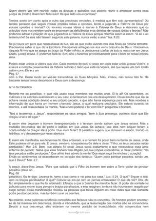 Quem dentre vós tem reunido todas as dúvidas e questões que poderia reunir e amontoar contra essa
justiça de Cristo? Quem tem feito isso? De que lado vos encontrais?
Tendes aceito um ponto após o outro das preciosas verdades, à medida que têm sido apresentados? Ou
tendes pensado que seguis vossas próprias idéias e opiniões, lendo e julgando a Palavra de Deus por
vossas opiniões e teorias? Ou levareis vossas idéias e teorias à Palavra de Deus e deixareis que os
oráculos vivos vos revelem onde se encontram as deficiências e os defeitos de vossas idéias e teorias? Não
podemos adotar a posição de que julgaremos a Palavra de Deus porque críamos assim e assim. "À lei e ao
testemunho! Se eles não falarem segundo esta palavra, nunca verão a alva." Isa. 8:20.
Se já houve um povo que necessitasse de luz, são os que estão vivendo nos dias finais da história terrestre.
Precisamos saber o que diz a Escritura. Precisamos achegar-nos aos vivos oráculos de Deus. Precisamos
daquela fé viva que se apega ao braço do Poder infinito, e precisamos confiar de todo o nosso ser em Jesus
Cristo, justiça nossa. E podemos fazê-lo. Sim, nós o fazemos proveitosamente para o bem de nossa própria
alma.
Podeis estar unidos à videira que vive. Cada membro de todo o vosso ser pode estar unido a essa Videira, e
a seiva e nutrição provenientes da Videira nutrirão o ramo que está na Videira, até que sejais um com Cristo
assim como Ele era um
Pág. 67
com o Pai. Deste modo ser-vos-ão transmitidas as Suas bênçãos. Mas, irmãos, não temos tido fé. Há
bastante tempo temos desonrado a Deus com a descrença.
A Fé do Paralítico
Reporto-me ao paralítico, o qual não usara seus membros por muitos anos. Ei-lo ali! Os sacerdotes, os
maiorais e os escribas examinaram o seu caso e declararam que era desesperador. Disseram-lhe que ele se
achava nessa condição devido a seu próprio pecado, e que não havia esperança para ele. Mas recebeu a
informação de que havia um homem chamado Jesus, o qual realizava prodígios. Ele estava curando os
doentes, e até ressuscitava os mortos. "Mas como poderei ir ter com Ele?" perguntou o homem.
"Nós o levaremos a Jesus", responderam os seus amigos; "bem à Sua presença; ouvimos dizer que Ele
chegou a tal e tal lugar."
E assim eles pegaram o homem desesperançado e o levaram aonde sabiam que Jesus estava. Mas a
multidão circundava tão de perto o edifício em que Jesus Se achava, que eles nem sequer teriam a
oportunidade de chegar até à porta. Que iriam fazer? O paralítico sugeriu que abrissem o eirado, tirando os
ladrilhos, e o descessem por essa abertura.
E assim ele manifestou sua fervorosa fé. Eles o fizeram, e o homem foi posto bem na frente de Jesus, onde
Este pudesse olhar para ele. E Jesus, vendo-o, compadeceu-Se dele e disse: "Filho, os teus pecados estão
perdoados." Mar. 2:5. Bem, que alegria foi essa! Jesus sabia exatamente o que necessitava essa alma
enferma de pecado. Sabia que esse homem fora afligido por sua própria consciência, e disse portanto: "Os
teus pecados estão perdoados." Que alívio lhes adveio à mente! Que esperança lhe encheu o coração!
Então os sentimentos se exacerbaram no coração dos fariseus: "Quem pode perdoar pecados, senão um,
que é Deus?" Mar. 2:7.
A seguir, disse-lhes Jesus: "Para que saibais que o Filho do homem tem sobre a Terra poder de perdoar
pecados (disse ao
Pág. 68
paralítico), Eu te digo: Levanta-te, toma a tua cama e vai para tua casa." Luc. 5:24. O quê? Erguer o leito
com os braços paralisados! O quê? Colocar-se em pé com as pernas entrevadas! O que ele fez? Ora, ele
fez simplesmente o que lhe foi ordenado. Efetuou o que o Senhor lhe mandou fazer. O poder da vontade foi
aplicado para mover suas pernas e braços paralisados, e eles reagiram, embora não houvessem reagido por
longo tempo. Essa manifestação revelou às pessoas que havia Alguém no meio deles que não somente
podia perdoar pecados, mas também curar os doentes.
No entanto, essa poderosa evidência concedida aos fariseus não os converteu. Os homens podem encerrar-
se de tal maneira em descrença, dúvida e infidelidade, que a ressurreição dos mortos não os convenceria.
Devido a sua descrença, eles estariam na mesma posição de incredulidade, não convencidos nem
ramos@advir.comramos@advir.com
 
