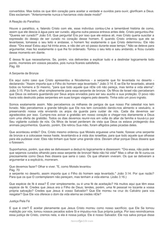 convertidos. Mas todos os que têm coração para aceitar a verdade e ouvidos para ouvir, glorificam a Deus.
Eles exclamam: "Anteriormente nunca o havíamos visto deste modo!"
A Reação do Paralítico
Houve o paralítico, e, falando Cristo com ele, esse indivíduo contou-Lhe a lamentável história de como,
assim que ele descia à água para ser curado, alguma outra pessoa entrava antes dele. Cristo perguntou-lhe:
"Queres ser curado?" João 5:6. Que pergunta! Era por isso que ele estava ali, mas Cristo queria suscitar a
expressão do desejo de ser curado no coração desse homem. E quando Cristo ordenou que ele se
levantasse, tomasse o seu leito e andasse, o homem fez exatamente o que Cristo determinou. Ele não
disse: "Ora essa! Estou aqui há trinta anos, e não dei um só passo durante esse tempo." Não se deteve para
argumentar, mas fez exatamente o que lhe foi ordenado. Tomou o seu leito e saiu andando, e ficou curado
desse momento em diante.
É dessa fé que necessitamos. Se, porém, vos detiverdes a explicar tudo e a deslindar logicamente todo
ponto, morrereis em vossos pecados, pois nunca ficareis satisfeitos.
Pág. 69
A Serpente de Bronze
Eis aqui outro caso que Cristo apresentou a Nicodemos - a serpente que foi levantada no deserto -
declarando: "Assim importa que o Filho do homem seja levantado." João 3:14. E se Ele for levantado, atrairá
todos os homens a Si mesmo, "para que todo aquele que nEle crê não pereça, mas tenha a vida eterna".
João 3:15. Pois bem, olhai simplesmente para essa serpente de bronze. Os filhos de Israel não perceberam
que Deus os estivera guardando por Seus anjos enviados para ser seu auxílio e sua proteção. O povo não
havia sido destruído pelas serpentes em suas longas viagens pelo deserto. Tinha sido um povo ingrato.
Somos exatamente assim. Não percebemos os milhares de perigos de que nosso Pai celestial nos tem
livrado. Não percebemos a grande bênção que Ele nos tem concedido dando-nos alimento e vestuário, e
preservando nossa vida enviando os anjos da guarda para cuidar de nós. Cada dia devemos ser
agradecidos por isso. Cumpre-nos avivar a gratidão em nosso coração e chegar-nos diariamente a Deus
com uma oferta de gratidão. Todos os dias devemos reunir-nos em volta do altar da família e louvá-Lo por
Seu vigilante cuidado de nós. Os filhos de Israel perderam de vista que Deus os estava protegendo dos
animais peçonhentos. Quando, porém, Ele retirou Sua mão, foram afligidos pelas picadas deles.
Que aconteceu então? Ora, Cristo mesmo ordenou que Moisés erguesse uma haste, fizesse uma serpente
de bronze e a colocasse nessa haste, levantando-a à vista dos israelitas, para que todo aquele que olhasse
para ela pudesse viver. Eles não tinham que fazer uma grande obra. Deviam olhar porque Deus dissera que
o fizessem.
Suponhamos, porém, que eles se detivessem a deduzi-lo logicamente e dissessem: "Ora essa, não pode ser
que sejamos curados olhando para essa serpente de bronze! Nela não há vida!" Mas o olhar de fé curou-os
precisamente como Deus lhes dissera que seria o caso. Os que olharam viveram. Os que se detiveram a
argumentar e a explicá-lo, morreram.
Que devemos fazer? Olhar e viver. "E, como Moisés levantou
Pág. 70
a serpente no deserto, assim importa que o Filho do homem seja levantado." João 3:14. Por que razão?
Para que os que O contemplarem não pereçam, mas tenham a vida eterna. (João 3:16.)
Que espécie de fé é essa? É crer simplesmente, ou é uma fé de aceitação? Há muitos aqui que têm essa
espécie de fé. Credes que Jesus era o Filho de Deus; tendes, porém, uma fé pessoal no tocante a vossa
própria salvação? Credes que Jesus é vosso Salvador? Que Ele morreu na cruz do Calvário para vos
resgatar? Que Ele vos oferece o dom da vida eterna se credes nEle?
Justiça Pela Fé
E que é crer? É aceitar plenamente que Jesus Cristo morreu como nosso sacrifício; que Ele Se tornou
maldição por nós, tomou nossos pecados sobre Si e imputou-nos Sua própria justiça. Por isso reivindicamos
essa justiça de Cristo, cremos nela, e ela é nossa justiça. Ele é nosso Salvador. Ele nos salva porque disse
ramos@advir.comramos@advir.com
 