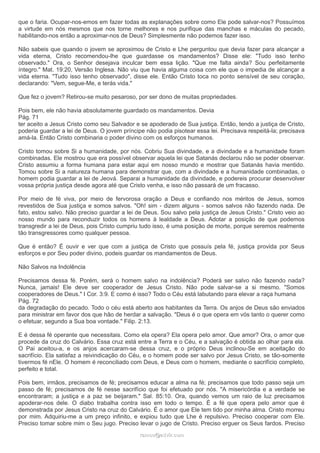 que o faria. Ocupar-nos-emos em fazer todas as explanações sobre como Ele pode salvar-nos? Possuímos
a virtude em nós mesmos que nos torne melhores e nos purifique das manchas e máculas do pecado,
habilitando-nos então a aproximar-nos de Deus? Simplesmente não podemos fazer isso.
Não sabeis que quando o jovem se aproximou de Cristo e Lhe perguntou que devia fazer para alcançar a
vida eterna, Cristo recomendou-lhe que guardasse os mandamentos? Disse ele: "Tudo isso tenho
observado." Ora, o Senhor desejava inculcar bem essa lição. "Que me falta ainda? Sou perfeitamente
íntegro." Mat. 19:20, Versão Inglesa. Não viu que havia alguma coisa com ele que o impedia de alcançar a
vida eterna. "Tudo isso tenho observado", disse ele. Então Cristo toca no ponto sensível de seu coração,
declarando: "Vem, segue-Me, e terás vida."
Que fez o jovem? Retirou-se muito pesaroso, por ser dono de muitas propriedades.
Pois bem, ele não havia absolutamente guardado os mandamentos. Devia
Pág. 71
ter aceito a Jesus Cristo como seu Salvador e se apoderado de Sua justiça. Então, tendo a justiça de Cristo,
poderia guardar a lei de Deus. O jovem príncipe não podia pisotear essa lei. Precisava respeitá-la; precisava
amá-la. Então Cristo combinaria o poder divino com os esforços humanos.
Cristo tomou sobre Si a humanidade, por nós. Cobriu Sua divindade, e a divindade e a humanidade foram
combinadas. Ele mostrou que era possível observar aquela lei que Satanás declarou não se poder observar.
Cristo assumiu a forma humana para estar aqui em nosso mundo e mostrar que Satanás havia mentido.
Tomou sobre Si a natureza humana para demonstrar que, com a divindade e a humanidade combinadas, o
homem podia guardar a lei de Jeová. Separai a humanidade da divindade, e podereis procurar desenvolver
vossa própria justiça desde agora até que Cristo venha, e isso não passará de um fracasso.
Por meio de fé viva, por meio de fervorosa oração a Deus e confiando nos méritos de Jesus, somos
revestidos de Sua justiça e somos salvos. "Oh! sim - dizem alguns - somos salvos não fazendo nada. De
fato, estou salvo. Não preciso guardar a lei de Deus. Sou salvo pela justiça de Jesus Cristo." Cristo veio ao
nosso mundo para reconduzir todos os homens à lealdade a Deus. Adotar a posição de que podemos
transgredir a lei de Deus, pois Cristo cumpriu tudo isso, é uma posição de morte, porque seremos realmente
tão transgressores como qualquer pessoa.
Que é então? É ouvir e ver que com a justiça de Cristo que possuís pela fé, justiça provida por Seus
esforços e por Seu poder divino, podeis guardar os mandamentos de Deus.
Não Salvos na Indolência
Precisamos dessa fé. Porém, será o homem salvo na indolência? Poderá ser salvo não fazendo nada?
Nunca, jamais! Ele deve ser cooperador de Jesus Cristo. Não pode salvar-se a si mesmo. "Somos
cooperadores de Deus." I Cor. 3:9. E como é isso? Todo o Céu está labutando para elevar a raça humana
Pág. 72
da degradação do pecado. Todo o céu está aberto aos habitantes da Terra. Os anjos de Deus são enviados
para ministrar em favor dos que hão de herdar a salvação. "Deus é o que opera em vós tanto o querer como
o efetuar, segundo a Sua boa vontade." Filip. 2:13.
E é dessa fé operante que necessitais. Como ela opera? Ela opera pelo amor. Que amor? Ora, o amor que
procede da cruz do Calvário. Essa cruz está entre a Terra e o Céu, e a salvação é obtida ao olhar para ela.
O Pai aceitou-a, e os anjos acercaram-se dessa cruz, e o próprio Deus inclinou-Se em aceitação do
sacrifício. Ela satisfaz a reivindicação do Céu, e o homem pode ser salvo por Jesus Cristo, se tão-somente
tivermos fé nEle. O homem é reconciliado com Deus, e Deus com o homem, mediante o sacrifício completo,
perfeito e total.
Pois bem, irmãos, precisamos de fé; precisamos educar a alma na fé; precisamos que todo passo seja um
passo de fé; precisamos de fé nesse sacrifício que foi efetuado por nós. "A misericórdia e a verdade se
encontraram; a justiça e a paz se beijaram." Sal. 85:10. Ora, quando vemos um raio de luz precisamos
apoderar-nos dele. O diabo trabalha contra isso em todo o tempo. É a fé que opera pelo amor que é
demonstrada por Jesus Cristo na cruz do Calvário. É o amor que Ele tem tido por minha alma. Cristo morreu
por mim. Adquiriu-me a um preço infinito, e expiou tudo que Lhe é repulsivo. Preciso cooperar com Ele.
Preciso tomar sobre mim o Seu jugo. Preciso levar o jugo de Cristo. Preciso erguer os Seus fardos. Preciso
ramos@advir.comramos@advir.com
 