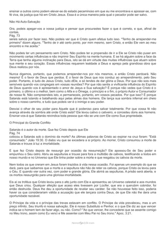 ensinar a outros como podem elevar-se do estado pecaminoso em que eu me encontrava e apossar-se, com
fé viva, da justiça que há em Cristo Jesus. Essa é a única maneira pela qual o pecador pode ser salvo.
Não Há Auto-Salvação
Ora, podeis apegar-vos a vossa justiça e pensar que procurastes fazer o que é correto, e que, afinal de
contas,
Pág. 73
sereis salvos por fazer isso. Não podeis ver que é Cristo quem efetua tudo isso. "Tenho de arrepender-me
primeiro" dizem alguns. "Tenho de ir até certo ponto, por mim mesmo, sem Cristo, e então Ele vem ao meu
encontro e me aceita."
Não podeis ter um pensamento sem Cristo. Não podeis ter a propensão de ir a Ele se Cristo não puser em
movimento certas influências e não imprimir Seu Espírito na mente humana. E se há alguém sobre a face da
Terra que tenha alguma inclinação para Deus, isto se dá em virtude das muitas influências que atuam sobre
sua mente e seu coração. Essas influências requerem lealdade a Deus e apreço pela grandiosa obra que
Deus realizou por nós.
Nunca digamos, portanto, que podemos arrepender-nos por nós mesmos, e então Cristo perdoará. Não
mesmo! É o favor de Deus que perdoa. É o favor de Deus que nos conduz ao arrependimento, pelo Seu
poder. Portanto, é tudo de Jesus Cristo, tudo dEle, e só tendes de dar glória a Deus. Por que não sois mais
sensíveis quando vos congregais em vossas reuniões? Por que não sentis a vivificante influência do Espírito
de Deus quando vos é apresentado o amor de Jesus e Sua salvação? É porque não vedes que Cristo é o
primeiro, o último e o melhor, bem como o Alfa e o Ômega, o princípio e o fim, o próprio Autor e Consumador
de nossa fé. Não compreendeis isto, e permaneceis, portanto, em vossos pecados. Por que isso? É porque
Satanás está lutando e batalhando aqui pelas almas dos homens. Ele lança sua sombra infernal em cheio
sobre o nosso caminho, e tudo que podeis ver é o inimigo e seu poder.
Desviai o olhar de seu poder para Aquele que é poderoso para salvar totalmente. Por que vossa fé não
avança através da sombra até onde Cristo está? Ele levou cativo o cativeiro, e concedeu dons aos homens.
Ensinar-vos-á que Satanás reivindica toda pessoa que não se une com Ele como Sua propriedade.
O Principal do Grande Conflito
Satanás é o autor da morte. Que fez Cristo depois que Ele
Pág. 74
colocou a Satanás sob o domínio da morte? As últimas palavras de Cristo ao expirar na cruz foram: "Está
consumado." João 19:30. O diabo viu que se excedera a si próprio. Ao morrer, Cristo consumou a morte de
Satanás e trouxe à luz a imortalidade.
E que fez Cristo depois de ressurgir por ocasião da ressurreição? Ele apossou-Se de Seu poder e
empunhou o Seu cetro. Abriu as sepulturas e trouxe para fora a multidão de cativos, testificando a todos em
nosso mundo e no Universo que Ele tinha poder sobre a morte e que resgatou os cativos da morte.
Nem todos os que creram em Jesus foram trazidos à vida nessa ocasião. Foi apenas um exemplo do que se
dará, para que saibamos que a morte e a sepultura não hão de reter os cativos, porque Cristo os levou para
o Céu. E quando vier outra vez, com poder e grande glória, Ele abrirá as sepulturas. A prisão será aberta, e
os mortos ressurgirão para uma gloriosa imortalidade.
Eis aí os troféus que Cristo levou para o alto junto com Ele e apresentou ao Universo celestial e aos mundos
que Deus criou. Qualquer afeição que acaso eles tivessem por Lúcifer, que era o querubim cobridor, foi
então destruída. Deus lhe deu a oportunidade de revelar seu caráter. Se não houvesse feito isso, poderia
haver os que considerariam válida a acusação que ele lançara contra Deus, de que Ele não lhe dera uma
oportunidade razoável.
O Príncipe da vida e o príncipe das trevas estavam em conflito. O Príncipe da vida prevaleceu, mas a um
preço infinito. Seu triunfo é nossa salvação. Ele é nosso Substituto e Penhor, e o que Ele diz ao que vencer
indica se o homem tem de fazer algo, ou não. Como? "Ao que vencer, lhe concederei que se assente comigo
no Meu trono, assim como Eu venci e Me assentei com Meu Pai no Seu trono." Apoc. 3:21.
ramos@advir.comramos@advir.com
 
