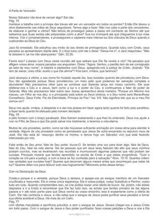A Parte do Vencedor
Nosso Salvador não teve de vencer algo? Ele não
Pág. 75
manteve a batalha com o príncipe das trevas até ser um vencedor em todos os pontos? Então Ele deixou a
obra diretamente nas mãos de Seus seguidores. Temos algo a fazer. Não nos cabe a parte dos vencedores,
de elaborar e ganhar a vitória? Não temos de prosseguir passo a passo em conhecer ao Senhor até que
saibamos que Suas saídas são preparadas como a alva? Sua luz irromperá até que cheguemos à luz mais
intensa. Vós o compreendereis, e prosseguireis e captareis mais intensa luz dos oráculos de Deus quando o
suplicardes ao Deus do Céu.
Jacó foi enredado. Ele esbulhou seu irmão do seu direito de primogenitura. Quando lutou com Cristo, seus
pecados se apresentaram diante dele. E o Anjo lutou com ele e disse: "Deixa-me ir", e Jacó respondeu: "Não
te deixarei ir, se me não abençoares." Gên. 32:26.
Fareis isso? Lutareis com Deus nesta reunião até que saibais que Ele Se revela a vós? Há pecados que
afligem vossa alma; vossos pecados vos angustiam. Direis: "Agora, Senhor, o perdão tem de ser consignado
ao lado de meu nome", e lutareis e pleiteareis com Deus, apegando-vos à justiça de Cristo, dizendo: "Ele
tem de salvar; creio nEle; aceito o que Ele afirma"? Pois bem, irmãos, que faremos?
Jacó alcançou a vitória, e seu nome foi mudado aquele dia. Isso sucedeu quando ele prevaleceu com Deus.
Sou tão agradecida porque Deus providenciou um meio pelo qual podemos ter salvação completa e
abundante! Não precisamos olhar para as sombras que Satanás lança em nosso caminho. Ele quer
obliterar-nos o Céu e a Jesus, bem como a luz e o poder do Céu, e continuamos a falar do poder de
Satanás. Mas não precisamos falar sobre isso. Isaías apresenta-o desta maneira: "Porque um Menino nos
nasceu, um Filho se nos deu; e o principado está sobre os Seus ombros; e o Seu nome será Maravilhoso
Conselheiro, Deus Forte, Pai da Eternidade, Príncipe da Paz." Isa. 9:6. Não significa isto que eu e meu Pai
somos um?
Deus nos ajude, irmãos, a despertar e a dar-nos pressa em fazer agora tanto quanto foi feito pelo paralítico;
a fazer tanto quanto foi efetuado pelo homem decrépito
Pág. 76
e pelo homem com o braço paralisado. Eles fizeram exatamente o que lhes foi ordenado. Deus nos ajude a
crer no Filho de Deus e que Ele pode salvar-nos totalmente, e teremos a vida eterna.
Muitos de vós procedeis, porém, como se não houvesse suficiente animação em vossa alma para atender à
verdade. Alguns de vós procedeis como se pensásseis que Jesus Se acha encerrado no sepulcro novo de
José. Ele não está ali: ressurgiu dentre os mortos, e temos hoje um Salvador vivo que está fazendo
intercessão por nós.
Falai então de Seu amor, falai de Seu poder, louvai-O. Se tendes uma voz para dizer algo, falai de Deus,
falai do Céu, falai da vida eterna. Sei de pessoas que em seus lares falavam tão alto que seus vizinhos
podiam ouvi-los, mas se levantavam nas reuniões e murmuravam algumas palavras que não podiam ser
ouvidas. Precisais mostrar que tendes aprendido na escola de Cristo e que estais progredindo. "Com o
coração se crê para a justiça, e com a boca se faz confissão para a salvação." Rom. 10:10. Quantos crêem
nas verdades que ouvistes hoje? Quereis que decorram alguns meses antes que reconheçais que nelas há
luz? Quereis deter-vos para deduzir tudo isso logicamente? Morrereis antes desse tempo.
Crer na Declaração de Deus
Crede-o porque é a verdade, porque Deus o declara, e apegai-vos ao sangue meritório de um Salvador
crucificado e ressurreto. Ele é vossa única esperança, Ele é vossa justiça, vosso Substituto e Penhor, vosso
tudo em tudo. Quando compreendeis isso, só Lhe podeis trazer uma oferta de louvor. Se, porém, não estais
dispostos a ir a Cristo e reconhecer que Ele faz tudo isso, se achais que tendes primeiro de dar alguns
passos e ir até certo ponto para que Deus venha ao vosso encontro, isso é exatamente como a oferta de
Caim. Ele não conhecia a Jesus, e não sabia que o sangue de Jesus podia purificar seus pecados e tornar
sua oferta aceitável a Deus. Há mais de um Caim,
Pág. 77
com ofertas maculadas e sacrifícios poluídos, e sem o sangue de Jesus. Deveis chegar-vos a Jesus Cristo
em todo passo. Com o sangue de Jesus e Seu poder purificador, fazei vossas petições a Deus e orai a Ele
ramos@advir.comramos@advir.com
 