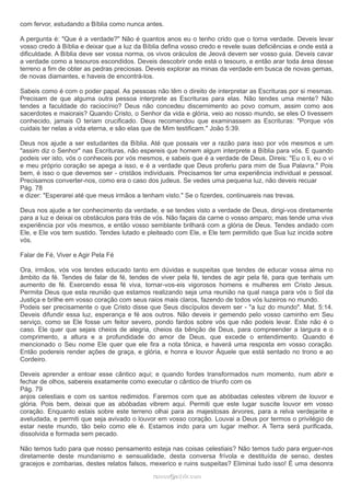 com fervor, estudando a Bíblia como nunca antes.
A pergunta é: "Que é a verdade?" Não é quantos anos eu o tenho crido que o torna verdade. Deveis levar
vosso credo à Bíblia e deixar que a luz da Bíblia defina vosso credo e revele suas deficiências e onde está a
dificuldade. A Bíblia deve ser vossa norma, os vivos oráculos de Jeová devem ser vosso guia. Deveis cavar
a verdade como a tesouros escondidos. Deveis descobrir onde está o tesouro, e então arar toda área desse
terreno a fim de obter as pedras preciosas. Deveis explorar as minas da verdade em busca de novas gemas,
de novas diamantes, e haveis de encontrá-los.
Sabeis como é com o poder papal. As pessoas não têm o direito de interpretar as Escrituras por si mesmas.
Precisam de que alguma outra pessoa interprete as Escrituras para elas. Não tendes uma mente? Não
tendes a faculdade do raciocínio? Deus não concedeu discernimento ao povo comum, assim como aos
sacerdotes e maiorais? Quando Cristo, o Senhor da vida e glória, veio ao nosso mundo, se eles O tivessem
conhecido, jamais O teriam crucificado. Deus recomendou que examinassem as Escrituras: "Porque vós
cuidais ter nelas a vida eterna, e são elas que de Mim testificam." João 5:39.
Deus nos ajude a ser estudantes da Bíblia. Até que possais ver a razão para isso por vós mesmos e um
"assim diz o Senhor" nas Escrituras, não espereis que homem algum interprete a Bíblia para vós. E quando
podeis ver isto, vós o conheceis por vós mesmos, e sabeis que é a verdade de Deus. Direis: "Eu o li, eu o vi
e meu próprio coração se apega a isso, e é a verdade que Deus proferiu para mim de Sua Palavra." Pois
bem, é isso o que devemos ser - cristãos individuais. Precisamos ter uma experiência individual e pessoal.
Precisamos converter-nos, como era o caso dos judeus. Se vedes uma pequena luz, não deveis recuar
Pág. 78
e dizer: "Esperarei até que meus irmãos a tenham visto." Se o fizerdes, continuareis nas trevas.
Deus nos ajude a ter conhecimento da verdade, e se tendes visto a verdade de Deus, dirigi-vos diretamente
para a luz e deixai os obstáculos para trás de vós. Não façais da carne o vosso amparo; mas tende uma viva
experiência por vós mesmos, e então vosso semblante brilhará com a glória de Deus. Tendes andado com
Ele, e Ele vos tem sustido. Tendes lutado e pleiteado com Ele, e Ele tem permitido que Sua luz incida sobre
vós.
Falar de Fé, Viver e Agir Pela Fé
Ora, irmãos, vós vos tendes educado tanto em dúvidas e suspeitas que tendes de educar vossa alma no
âmbito da fé. Tendes de falar de fé, tendes de viver pela fé, tendes de agir pela fé, para que tenhais um
aumento de fé. Exercendo essa fé viva, tornar-vos-eis vigorosos homens e mulheres em Cristo Jesus.
Permita Deus que esta reunião que estamos realizando seja uma reunião na qual nasça para vós o Sol da
Justiça e brilhe em vosso coração com seus raios mais claros, fazendo de todos vós luzeiros no mundo.
Podeis ser precisamente o que Cristo disse que Seus discípulos devem ser - "a luz do mundo". Mat. 5:14.
Deveis difundir essa luz, esperança e fé aos outros. Não deveis ir gemendo pelo vosso caminho em Seu
serviço, como se Ele fosse um feitor severo, pondo fardos sobre vós que não podeis levar. Este não é o
caso. Ele quer que sejais cheios de alegria, cheios da bênção de Deus, para compreender a largura e o
comprimento, a altura e a profundidade do amor de Deus, que excede o entendimento. Quando é
mencionado o Seu nome Ele quer que ele fira a nota tônica, e haverá uma resposta em vosso coração.
Então podereis render ações de graça, e glória, e honra e louvor Àquele que está sentado no trono e ao
Cordeiro.
Deveis aprender a entoar esse cântico aqui; e quando fordes transformados num momento, num abrir e
fechar de olhos, sabereis exatamente como executar o cântico de triunfo com os
Pág. 79
anjos celestiais e com os santos redimidos. Faremos com que as abóbadas celestes vibrem de louvor e
glória. Pois bem, deixai que as abóbadas vibrem aqui. Permiti que este lugar suscite louvor em vosso
coração. Enquanto estais sobre este terreno olhai para as majestosas árvores, para a relva verdejante e
aveludada, e permiti que seja avivado o louvor em vosso coração. Louvai a Deus por termos o privilégio de
estar neste mundo, tão belo como ele é. Estamos indo para um lugar melhor. A Terra será purificada,
dissolvida e formada sem pecado.
Não temos tudo para que nosso pensamento esteja nas coisas celestiais? Não temos tudo para erguer-nos
diretamente deste mundanismo e sensualidade, desta conversa frívola e destituída de senso, destes
gracejos e zombarias, destes relatos falsos, mexerico e ruins suspeitas? Eliminai tudo isso! É uma desonra
ramos@advir.comramos@advir.com
 