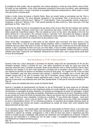 É privilégio de todo cristão, não só aguardar, mas mesmo apressar a vinda de nosso Senhor Jesus Cristo.
Se todos os que professam o Seu nome estivessem produzindo frutos para Sua glória, quão rapidamente
seria lançada em todo o mundo a semente do evangelho! Depressa amadureceria a última seara, e Cristo
viria para juntar o precioso grão.
Irmãos e irmãs, temos de buscar o Espírito Santo. Deus vai cumprir todas as promessas que fez. Com a
Bíblia na mão, digamos: “Fiz como disseste. Apresento a Tua promessa: Pedi, ‘e dar-se-vos-á; buscai, e
encontrareis; batei, e abrir-se-vos-á’.” Mateus 7:7. Cristo declara: “Tudo o que pedirdes, orando, crede que o
recebereis, e tê-lo-eis.” Marcos 11:24. “Tudo quanto pedirdes em Meu nome Eu o farei, para que o Pai seja
glorificado no Filho.” João 14:13.
O arco-íris ao redor do trono é uma garantia de que Deus é fiel; de que nEle não há mudança nem sombra
alguma de variação. Pecamos contra Ele e não merecemos Seu favor; contudo Ele próprio nos pôs nos
lábios aquela tão maravilhosa súplica: “Não nos rejeites por amor do Teu nome; não abatas o trono da Tua
glória; lembra-Te, e não anules o Teu concerto conosco.” Jeremias 14:21. Ele próprio Se obrigou a atender
ao nosso clamor, quando nos chegamos a Ele confessando nossa indignidade e pecado. A honra de Seu
trono está posta como penhor do cumprimento de Sua palavra a nós.
Cristo envia Seus mensageiros a toda parte do Seu domínio para comunicar aos Seus servos a Sua
vontade. Anda Ele no meio de Suas igrejas. Deseja santificar, elevar e enobrecer os Seus seguidores. A
influência dos que crêem nEle será no mundo um cheiro de vida para vida. Cristo tem em Sua mão direita as
estrelas, e tem o propósito de fazer com que, por meio delas, a Sua luz brilhe, resplandeça para o mundo.
Assim quer Ele preparar Seu povo para serviço mais elevado na igreja celestial. Conferiu-nos Ele um grande
trabalho para fazer. Façamo-lo com fidelidade. Mostremos em nossa vida o que a graça divina pode fazer
em prol da humanidade.
Atos dos Apóstolos, p. 47-56: “O Dom do Espírito”.
Quando Cristo fez a Seus discípulos a promessa do Espírito, estava Ele Se aproximando do fim de Seu
ministério terrestre. Estava à sombra da cruz, com plena consciência do peso da culpa que havia de
repousar sobre Ele como o portador do pecado. Antes de Se oferecer como a vítima sacrifical, instruiu Seus
discípulos com respeito a um dom muito essencial e completo que ia conceder a Seus seguidores - o dom
que haveria de pôr-lhes ao alcance os ilimitados recursos de Sua graça. "Eu rogarei ao Pai, e Ele vos dará
outro Consolador, para que fique convosco para sempre; o Espírito de verdade, que o mundo não pode
receber, porque não O vê, nem O conhece: mas vós O conheceis, porque habita convosco, e estará em
vós." João 14:16 e 17. O Salvador estava apontando para o futuro, ao tempo em que o Espírito Santo
deveria vir para fazer uma poderosa obra como Seu representante. O mal que se vinha acumulando por
Pág. 48
séculos, devia ser resistido pelo divino poder do Espírito Santo.
Qual foi o resultado do derramamento do Espírito no dia do Pentecoste? As boas novas de um Salvador
ressuscitado foram levadas até às mais longínquas partes do mundo habitado. À medida que os discípulos
proclamavam a mensagem da graça redentora, os corações se entregavam ao poder da mensagem. A igreja
viu conversos vindo para ela de todas as direções. Extraviados converteram-se de novo. Pecadores uniram-
se aos crentes em busca da Pérola de grande preço. Alguns que haviam sido os mais ferrenhos inimigos do
evangelho tornaram-se seus campeões. Cumpriu-se a profecia: "O que dentre eles tropeçar... será como
Davi, e a casa de Davi... como o anjo do Senhor." Zac. 12:8. Cada cristão via em seu irmão uma revelação
do amor e benevolência divinos. Só um interesse prevalecia; um elemento de emulação absorveu todos os
outros. A ambição dos crentes era revelar a semelhança do caráter de Cristo, bem como trabalhar pelo
desenvolvimento de Seu reino.
"E os apóstolos davam, com grande poder, testemunho da ressurreição do Senhor Jesus, e em todos eles
havia abundante graça." Atos 4:33. Pelas suas atividades agregaram-se à igreja homens escolhidos que,
recebendo a palavra da verdade, consagraram a vida à obra de levar aos outros a esperança que lhes
enchia o coração de paz e satisfação. Não podiam ser reprimidos nem intimidados por ameaças. O Senhor
falava por seu intermédio e, à medida que iam de lugar a lugar, o evangelho era pregado aos pobres e
manifestavam-se milagres da divina graça.
Pág. 49
Deus pode atuar tão poderosamente quando os homens se entregam ao controle de Seu Espírito.
ramos@advir.comramos@advir.com
 