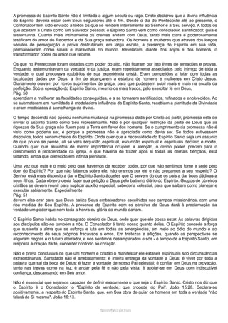 A promessa do Espírito Santo não é limitada a algum século ou raça. Cristo declarou que a divina influência
do Espírito deveria estar com Seus seguidores até o fim. Desde o dia do Pentecoste até ao presente, o
Confortador tem sido enviado a todos os que se rendem inteiramente ao Senhor e a Seu serviço. A todos os
que aceitam a Cristo como um Salvador pessoal, o Espírito Santo vem como consolador, santificador, guia e
testemunha. Quanto mais intimamente os crentes andam com Deus, tanto mais clara e poderosamente
testificam do amor do Redentor e da Sua graça salvadora. Os homens e mulheres que através dos longos
séculos de perseguição e prova desfrutaram, em larga escala, a presença do Espírito em sua vida,
permaneceram como sinais e maravilhas no mundo. Revelaram, diante dos anjos e dos homens, o
transformador poder do amor que redime.
Os que no Pentecoste foram dotados com poder do alto, não ficaram por isto livres de tentações e provas.
Enquanto testemunhavam da verdade e da justiça, eram repetidamente assediados pelo inimigo de toda a
verdade, o qual procurava roubá-los de sua experiência cristã. Eram compelidos a lutar com todas as
faculdades dadas por Deus, a fim de alcançarem a estatura de homens e mulheres em Cristo Jesus.
Diariamente oravam por novos suprimentos de graça, para que pudessem subir mais e mais na escala da
perfeição. Sob a operação do Espírito Santo, mesmo os mais fracos, pelo exercitar fé em Deus,
Pág. 50
aprendiam a melhorar as faculdades conseguidas, e a se tornarem santificados, refinados e enobrecidos. Ao
se submeterem em humildade à modeladora influência do Espírito Santo, recebiam a plenitude da Divindade
e eram modelados à semelhança do divino.
O tempo decorrido não operou nenhuma mudança na promessa dada por Cristo ao partir, promessa esta de
enviar o Espírito Santo como Seu representante. Não é por qualquer restrição da parte de Deus que as
riquezas de Sua graça não fluem para a Terra em favor dos homens. Se o cumprimento da promessa não é
visto como poderia ser, é porque a promessa não é apreciada como devia ser. Se todos estivessem
dispostos, todos seriam cheios do Espírito. Onde quer que a necessidade do Espírito Santo seja um assunto
de que pouco se pense, ali se verá sequidão espiritual, escuridão espiritual e espirituais declínio e morte.
Quando quer que assuntos de menor importância ocupem a atenção, o divino poder, preciso para o
crescimento e prosperidade da igreja, e que haveria de trazer após si todas as demais bênçãos, está
faltando, ainda que oferecido em infinita plenitude.
Uma vez que este é o meio pelo qual havemos de receber poder, por que não sentimos fome e sede pelo
dom do Espírito? Por que não falamos sobre ele, não oramos por ele e não pregamos a seu respeito? O
Senhor está mais disposto a dar o Espírito Santo àqueles que O servem do que os pais a dar boas dádivas a
seus filhos. Cada obreiro devia fazer sua petição a Deus pelo batismo diário do Espírito. Grupos de obreiros
cristãos se devem reunir para suplicar auxílio especial, sabedoria celestial, para que saibam como planejar e
executar sabiamente. Especialmente
Pág. 51
devem eles orar para que Deus batize Seus embaixadores escolhidos nos campos missionários, com uma
rica medida do Seu Espírito. A presença do Espírito com os obreiros de Deus dará à proclamação da
verdade um poder que nem toda a honra ou glória do mundo dariam.
O Espírito Santo habita no consagrado obreiro de Deus, onde quer que ele possa estar. As palavras dirigidas
aos discípulos são-no também a nós. O Consolador é tanto nosso quanto deles. O Espírito concede a força
que sustenta a alma que se esforça e luta em todas as emergências, em meio ao ódio do mundo e ao
reconhecimento de seus próprios fracassos e erros. Em tristezas e aflições, quando as perspectivas se
afiguram negras e o futuro aterrador, e nos sentimos desamparados e sós - é tempo de o Espírito Santo, em
resposta à oração da fé, conceder conforto ao coração.
Não é prova conclusiva de que um homem é cristão o manifestar ele êxtases espirituais sob circunstâncias
extraordinárias. Santidade não é arrebatamento: é inteira entrega da vontade a Deus; é viver por toda a
palavra que sai da boca de Deus; é fazer a vontade de nosso Pai celestial; é confiar em Deus na provação,
tanto nas trevas como na luz; é andar pela fé e não pela vista; é apoiar-se em Deus com indiscutível
confiança, descansando em Seu amor.
Não é essencial que sejamos capazes de definir exatamente o que seja o Espírito Santo. Cristo nos diz que
o Espírito é o Consolador, o "Espírito de verdade, que procede do Pai". João 15:26. Declara-se
positivamente, a respeito do Espírito Santo, que, em Sua obra de guiar os homens em toda a verdade "não
falará de Si mesmo". João 16:13.
ramos@advir.comramos@advir.com
 
