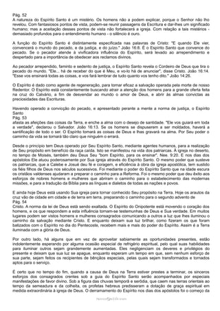 Pág. 52
A natureza do Espírito Santo é um mistério. Os homens não a podem explicar, porque o Senhor não lho
revelou. Com fantasiosos pontos de vista, podem-se reunir passagens da Escritura e dar-lhes um significado
humano; mas a aceitação desses pontos de vista não fortalecerá a igreja. Com relação a tais mistérios -
demasiado profundos para o entendimento humano - o silêncio é ouro.
A função do Espírito Santo é distintamente especificada nas palavras de Cristo: "E quando Ele vier,
convencerá o mundo do pecado, e da justiça, e do juízo." João 16:8. É o Espírito Santo que convence do
pecado. Se o pecador atende à vivificadora influência do Espírito, será levado ao arrependimento e
despertado para a importância de obedecer aos reclamos divinos.
Ao pecador arrependido, faminto e sedento de justiça, o Espírito Santo revela o Cordeiro de Deus que tira o
pecado do mundo. "Ele... há de receber do que é Meu, e vo-lo há de anunciar", disse Cristo. João 16:14.
"Esse vos ensinará todas as coisas, e vos fará lembrar de tudo quanto vos tenho dito." João 14:26.
O Espírito é dado como agente de regeneração, para tornar eficaz a salvação operada pela morte de nosso
Redentor. O Espírito está constantemente buscando atrair a atenção dos homens para a grande oferta feita
na cruz do Calvário, a fim de desvendar ao mundo o amor de Deus, e abrir às almas convictas as
preciosidades das Escrituras.
Havendo operado a convicção do pecado, e apresentado perante a mente a norma de justiça, o Espírito
Santo
Pág. 53
afasta as afeições das coisas da Terra, e enche a alma com o desejo de santidade. "Ele vos guiará em toda
a verdade", declarou o Salvador. João 16:13. Se os homens se dispuserem a ser moldados, haverá a
santificação de todo o ser. O Espírito tomará as coisas de Deus e lhas gravará na alma. Por Seu poder o
caminho da vida se tornará tão claro que ninguém o errará.
Desde o princípio tem Deus operado por Seu Espírito Santo, mediante agentes humanos, para a realização
de Seu propósito em benefício da raça caída. Isto se manifestou na vida dos patriarcas. À igreja no deserto,
no tempo de Moisés, também deu Deus Seu "bom Espírito, para os ensinar". Nee. 9:20. E nos dias dos
apóstolos Ele atuou poderosamente por Sua igreja através do Espírito Santo. O mesmo poder que susteve
os patriarcas, que a Calebe e Josué deu fé e coragem, e eficiência à obra da igreja apostólica, tem sustido
os fiéis filhos de Deus nos séculos sucessivos. Foi mediante o poder do Espírito Santo que na idade escura
os cristãos valdenses ajudaram a preparar o caminho para a Reforma. Foi o mesmo poder que deu êxito aos
esforços de nobres homens e mulheres que abriram o caminho para o estabelecimento das modernas
missões, e para a tradução da Bíblia para as línguas e dialetos de todas as nações e povos.
E ainda hoje Deus está usando Sua igreja para tornar conhecido Seu propósito na Terra. Hoje os arautos da
cruz vão de cidade em cidade e de terra em terra, preparando o caminho para o segundo advento de
Pág. 54
Cristo. A norma da lei de Deus está sendo exaltada. O Espírito do Onipotente está movendo o coração dos
homens, e os que respondem a esta influência tornam-se testemunhas de Deus e Sua verdade. Em muitos
lugares podem ser vistos homens e mulheres consagrados comunicando a outros a luz que lhes iluminou o
caminho da salvação mediante Cristo. E enquanto deixam sua luz brilhar, como fizeram os que foram
batizados com o Espírito no dia do Pentecoste, recebem mais e mais do poder do Espírito. Assim é a Terra
iluminada com a glória de Deus.
Por outro lado, há alguns que em vez de aproveitar sabiamente as oportunidades presentes, estão
indolentemente esperando por alguma ocasião especial de refrigério espiritual, pelo qual suas habilidades
para iluminar outros sejam grandemente aumentadas. Eles negligenciam os deveres e privilégios do
presente e deixam que sua luz se apague, enquanto esperam um tempo em que, sem nenhum esforço de
sua parte, sejam feitos os recipientes de bênçãos especiais, pelas quais sejam transformados e tornados
aptos para o serviço.
É certo que no tempo do fim, quando a causa de Deus na Terra estiver prestes a terminar, os sinceros
esforços dos consagrados crentes sob a guia do Espírito Santo serão acompanhados por especiais
manifestações de favor divino. Sob a figura das chuvas temporã e serôdia, que caem nas terras orientais ao
tempo da semeadura e da colheita, os profetas hebreus predisseram a dotação de graça espiritual em
medida extraordinária à igreja de Deus. O derramamento do Espírito nos dias dos apóstolos foi o começo da
ramos@advir.comramos@advir.com
 